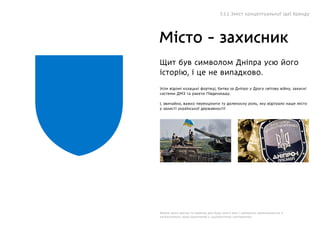 Місто - захисник
Щит був символом Дніпра усю його
історію, і це не випадково.
Усім відомі козацькі фортеці, битва за Дніпро у Другу світову війну, захисні
системи ДМЗ та ракети Південмашу.
І, звичайно, важко переоцінити ту доленосну роль, яку відіграло наше місто
у захисті української державності!
Форма щита звична та знайома для будь-якого віку і прекрасно перекликається з
патріотизмом, який зазначений у соціологічних опитуваннях.
5.1.1 Зміст концептуальної ідеї бренду
 
