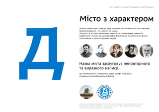 рд
Місто з характером
Дніпро завжди був і завжди буде сильним, незалежним містом, твердим,
цілеспрямованим і не схожим на інших.
Дух міста в усі часи виховував, надихав та спрямовував прекрасні
особистості: вчених та конструкторів, бізнесменів та політичних діячів,
спортсменів та просто чудових людей.
Назва міста заслуговує неповторного
та виразного напису.
Літера Д має чудовий графічний натяк на готель «Парус», а виразний елемент нагорі
римується зі схожим елементом на емблемі славного футбольного клубу: обидва
символи також гучно звучать у опитуваннях.
Цю неповторність і виразність надає шрифт DniproCity,
спеціально розроблений для Днiпра.
5.1.1 Зміст концептуальної ідеї бренду
 