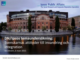 © 2014 Ipsos. All rights reserved
DN/Ipsos temaundersökning:
Svenskarnas attityder till invandring och
integration
Stockholm, 6 mars 2015
Kontakt: david.ahlin@ipsos.com
© Ipsos. All rights reserved.
 