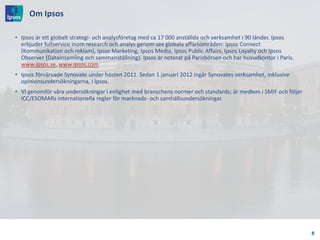 Om Ipsos
• Ipsos är ett globalt strategi- och analysföretag med ca 17 000 anställda och verksamhet i 90 länder. Ipsos
erbjuder fullservice inom research och analys genom sex globala affärsområden: Ipsos Connect
(Kommunikation och reklam), Ipsos Marketing, Ipsos Media, Ipsos Public Affairs, Ipsos Loyalty och Ipsos
Observer (Datainsamling och sammanställning). Ipsos är noterat på Parisbörsen och har huvudkontor i Paris.
www.ipsos.se, www.ipsos.com
• Ipsos förvärvade Synovate under hösten 2011. Sedan 1 januari 2012 ingår Synovates verksamhet, inklusive
opinionsundersökningarna, i Ipsos.
• Vi genomför våra undersökningar i enlighet med branschens normer och standards; är medlem i SMIF och följer
ICC/ESOMARs internationella regler för marknads- och samhällsundersökningar.
8
 