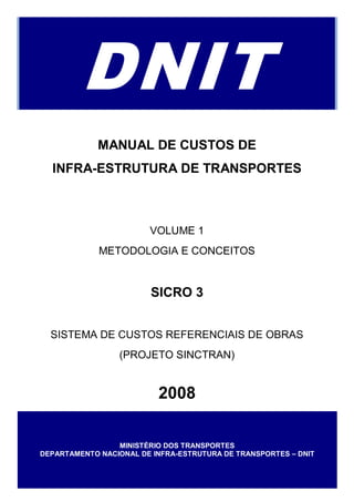 DNIT
             MANUAL DE CUSTOS DE
  INFRA-ESTRUTURA DE TRANSPORTES



                        VOLUME 1
             METODOLOGIA E CONCEITOS


                         SICRO 3


  SISTEMA DE CUSTOS REFERENCIAIS DE OBRAS
                 (PROJETO SINCTRAN)


                          2008

                 MINISTÉRIO DOS TRANSPORTES
DEPARTAMENTO NACIONAL DE INFRA-ESTRUTURA DE TRANSPORTES – DNIT
 