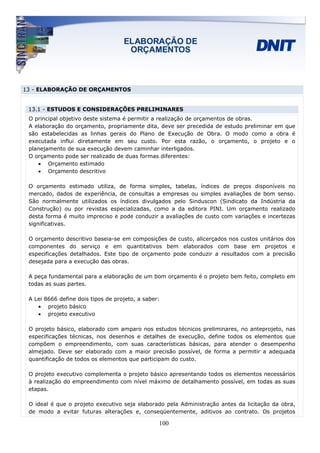 13 - ELABORAÇÃO DE ORÇAMENTOS


 13.1 - ESTUDOS E CONSIDERAÇÕES PRELIMINARES
 O principal objetivo deste sistema é permitir a realização de orçamentos de obras.
 A elaboração do orçamento, propriamente dita, deve ser precedida de estudo preliminar em que
 são estabelecidas as linhas gerais do Plano de Execução de Obra. O modo como a obra é
 executada influi diretamente em seu custo. Por esta razão, o orçamento, o projeto e o
 planejamento de sua execução devem caminhar interligados.
 O orçamento pode ser realizado de duas formas diferentes:
    • Orçamento estimado
    • Orçamento descritivo

 O orçamento estimado utiliza, de forma simples, tabelas, índices de preços disponíveis no
 mercado, dados de experiência, de consultas a empresas ou simples avaliações de bom senso.
 São normalmente utilizados os índices divulgados pelo Sinduscon (Sindicato da Indústria da
 Construção) ou por revistas especializadas, como a da editora PINI. Um orçamento realizado
 desta forma é muito impreciso e pode conduzir a avaliações de custo com variações e incertezas
 significativas.

 O orçamento descritivo baseia-se em composições de custo, alicerçados nos custos unitários dos
 componentes do serviço e em quantitativos bem elaborados com base em projetos e
 especificações detalhados. Este tipo de orçamento pode conduzir a resultados com a precisão
 desejada para a execução das obras.

 A peça fundamental para a elaboração de um bom orçamento é o projeto bem feito, completo em
 todas as suas partes.

 A Lei 8666 define dois tipos de projeto, a saber:
    • projeto básico
    • projeto executivo

 O projeto básico, elaborado com amparo nos estudos técnicos preliminares, no anteprojeto, nas
 especificações técnicas, nos desenhos e detalhes de execução, define todos os elementos que
 compõem o empreendimento, com suas características básicas, para atender o desempenho
 almejado. Deve ser elaborado com a maior precisão possível, de forma a permitir a adequada
 quantificação de todos os elementos que participam do custo.

 O projeto executivo complementa o projeto básico apresentando todos os elementos necessários
 à realização do empreendimento com nível máximo de detalhamento possível, em todas as suas
 etapas.

 O ideal é que o projeto executivo seja elaborado pela Administração antes da licitação da obra,
 de modo a evitar futuras alterações e, conseqüentemente, aditivos ao contrato. Os projetos

                                                 100
 