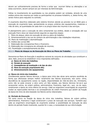 devem ser suficientemente precisos de forma a evitar que ocorram falhas ou alterações e se
estas ocorrerem, devem sempre ser por interesse da Administração.

Falhas no levantamento de quantidades ou nos projetos podem ser evitadas, através de uma
análise prévia dos mesmos por todos os participantes no processo licitatório, e, desta forma, não
sendo motivo para reajustes no contrato.

O orçamento descritivo elaborado pelo sistema Sinctran atende ao previsto na Lei 8666 para a
execução do orçamento base, apresentando os preços unitários dos equipamentos, materiais e
mão de obra, as quantidades de cada item e os preços totais dos insumos e dos serviços.

O planejamento para a execução da obra compreende sua análise, desde a concepção até sua
execução final e deve ser desenvolvido segundo as seguintes etapas:
I. Plano de ataque, plano de execução da obra ou plano de trabalho;
II. Dimensionamento e lay-out do canteiro de administração e das instalações industriais.
III. Plano de mobilização e desmobilização
IV. Análise das curvas ABC
V. Elaboração dos cronogramas físico e financeiro;
VI. Elaboração dos cronograma de utilização de insumos;
VII. Fiscalização e acompanhamento da obra.
13.1.1- Plano de Ataque ou de Execução da Obra ou Plano de Trabalho


Denomina-se Plano de Execução à seqüência racional do conjunto de atividades que constituem a
obra. Nele, procura-se estabelecer cinco importantes definições:
   a) Época do início dos trabalhos;
   b) Período de execução
   c) Conseqüências da localização e do tipo de obra
   d) Plano de execução propriamente dito;
   e) Dimensionamento dos equipamentos.

a) Época do início dos trabalhos
Considerando apenas fatores técnicos, a época para início das obras seria sempre escolhida de
forma que oferecesse sempre melhor rendimento dos fatores locacionais, tais como: clima,
abundância de equipamento ocioso na região, disponibilidade de mão-de-obra etc. Entretanto,
como não se pode encarar a obra como um fato isolado, aos fatores técnicos ter-se-á que
acrescentar outros, de ordem política, administrativa, financeira, legal etc., que, via de regra,
condicionam a época do início efetivo do serviço. Cabe ao engenheiro encarregado do orçamento
avaliar as repercussões técnicas e as conseqüências de ordem financeira que advém da fixação
da época de início da obra baseada nos fatores acima relacionados.

b) Período de Execução
Tal como ocorre na fixação da época do início dos trabalhos, fatores de ordem política,
administrativa, financeira e legal condicionam o prazo de execução dos serviços. Também aqui
cabe ao engenheiro encarregado do orçamento analisar a possibilidade de execução da obra
dentro do período fixado mostrando, quando for o caso, a necessidade de sua reformulação.




                                               101
 