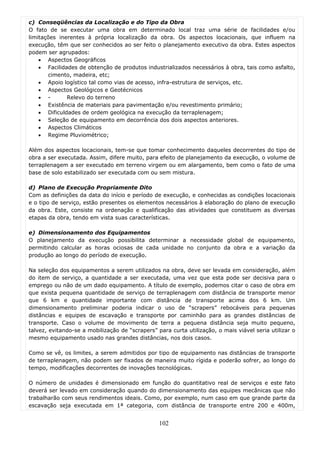 c) Conseqüências da Localização e do Tipo da Obra
O fato de se executar uma obra em determinado local traz uma série de facilidades e/ou
limitações inerentes à própria localização da obra. Os aspectos locacionais, que influem na
execução, têm que ser conhecidos ao ser feito o planejamento executivo da obra. Estes aspectos
podem ser agrupados:
    • Aspectos Geográficos
    • Facilidades de obtenção de produtos industrializados necessários à obra, tais como asfalto,
       cimento, madeira, etc;
    • Apoio logístico tal como vias de acesso, infra-estrutura de serviços, etc.
    • Aspectos Geológicos e Geotécnicos
    • -       Relevo do terreno
    • Existência de materiais para pavimentação e/ou revestimento primário;
    • Dificuldades de ordem geológica na execução da terraplenagem;
    • Seleção de equipamento em decorrência dos dois aspectos anteriores.
    • Aspectos Climáticos
    • Regime Pluviométrico;

Além dos aspectos locacionais, tem-se que tomar conhecimento daqueles decorrentes do tipo de
obra a ser executada. Assim, difere muito, para efeito de planejamento da execução, o volume de
terraplenagem a ser executado em terreno virgem ou em alargamento, bem como o fato de uma
base de solo estabilizado ser executada com ou sem mistura.

d) Plano de Execução Propriamente Dito
Com as definições da data do início e período de execução, e conhecidas as condições locacionais
e o tipo de serviço, estão presentes os elementos necessários à elaboração do plano de execução
da obra. Este, consiste na ordenação e qualificação das atividades que constituem as diversas
etapas da obra, tendo em vista suas características.

e) Dimensionamento dos Equipamentos
O planejamento da execução possibilita determinar a necessidade global de equipamento,
permitindo calcular as horas ociosas de cada unidade no conjunto da obra e a variação da
produção ao longo do período de execução.

Na seleção dos equipamentos a serem utilizados na obra, deve ser levada em consideração, além
do item de serviço, a quantidade a ser executada, uma vez que esta pode ser decisiva para o
emprego ou não de um dado equipamento. A título de exemplo, podemos citar o caso de obra em
que exista pequena quantidade de serviço de terraplenagem com distância de transporte menor
que 6 km e quantidade importante com distância de transporte acima dos 6 km. Um
dimensionamento preliminar poderia indicar o uso de “scrapers” rebocáveis para pequenas
distâncias e equipes de escavação e transporte por caminhão para as grandes distâncias de
transporte. Caso o volume de movimento de terra a pequena distância seja muito pequeno,
talvez, evitando-se a mobilização de “scrapers” para curta utilização, o mais viável seria utilizar o
mesmo equipamento usado nas grandes distâncias, nos dois casos.

Como se vê, os limites, a serem admitidos por tipo de equipamento nas distâncias de transporte
de terraplenagem, não podem ser fixados de maneira muito rígida e poderão sofrer, ao longo do
tempo, modificações decorrentes de inovações tecnológicas.

O número de unidades é dimensionado em função do quantitativo real de serviços e este fato
deverá ser levado em consideração quando do dimensionamento das equipes mecânicas que não
trabalharão com seus rendimentos ideais. Como, por exemplo, num caso em que grande parte da
escavação seja executada em 1ª categoria, com distância de transporte entre 200 e 400m,


                                                 102
 