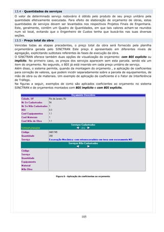 13.4 - Quantidades de serviços
O valor de determinado serviço rodoviário é obtido pelo produto de seu preço unitário pela
quantidade efetivamente executada. Para efeito de elaboração de orçamento de obras, estas
quantidades de serviços devem ser levantados nos respectivos Projetos Finais de Engenharia.
Este, geralmente, contêm um Quadro de Quantidades, em que tais valores acham-se reunidos
num só local, evitando que o Engenheiro de Custos tenha que buscá-los nas suas diversas
seções.
13.5 - Preço total da obra
Vencidas todas as etapas precedentes, o preço total da obra será fornecido pela planilha
orçamentária gerada pelo SINCTRAN Este preço é apresentado em diferentes níveis de
agregação, explicitando subtotais referentes às fases de execução da obra.
O SINCTRAN oferece também duas opções de visualização do orçamento: com BDI explícito ou
implícito. No primeiro caso, os preços dos serviços aparecem sem esta parcela. sendo ela um
item do orçamento. No segundo, o BDI já está inserido em cada preço unitário de serviço.
Além disso, o sistema permite, quando da montagem do orçamento , a aplicação de coeficientes
para correção de valores, que podem incidir separadamente sobre a parcela de equipamentos, de
mão de obra ou de materiais. Um exemplo de aplicação de coeficiente é o Fator de Interferência
de Tráfego.
Na figuras a seguir, exemplos de como são aplicados coeficientes ao orçamento no sistema
SINCTRAN e de orçamentos montados com BDI implícito e com BDI explícito.




                             Figura 6 - Aplicação de coeficientes ao orçamento




                                                    105
 