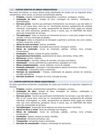 2.2 - CUSTOS DIRETOS DE OBRAS FERROVIÁRIAS:
Nas obras ferroviárias, os custos diretos serão classificados de acordo com as seguintes áreas,
comportando, entre outros, os serviços exemplificados adiante;
    • Projetos: projetos, levantamentos topográficos, consultoria, sondagens, ensaios;
    • Instalação da obra – locação da obra, montagem de canteiro, mobilização e
       desmobilização;
    • Serviços gerais: insumos que participam indiretamente nos serviços e que não estão no
       BDI ou em outros itens, como por ex. ferramentas manuais, equipamento de proteção
       individual, encarregados, ou ainda, equipamentos de pequeno porte pagos por aluguel
       mês, tais como betoneiras, geradores, serras e outros, que, no SINCTRAN não fazem
       parte das composições de serviços;
    • Terraplenagem: todos os serviços de movimento de terra e rocha para preparo do leito
       estradal, inclusive escavação de jazidas;
    • Drenagem: todos os dispositivos de drenagem superficial e profunda, tais como valetas,
       sarjetas, meios-fios, drenos;
    • Obras de arte correntes: bueiros, pontilhões;
    • Obras em terra e rocha: escavações para bueiros, drenagem, pontes;
    • Obras de contenção: muros de contenção, gabiões, cortinas, terra armada,
       enrocamentos;
    • Fundações: sapatas, estacas em geral, tubulões;
    • Superestrutura ferroviária: assentamento de lastro, dormentes, trilhos, AMV;
    • Estruturas: pontes, viadutos;
    • Pavimentação – sub-leito, reforço do sub-leito, sub-base (sub-lastro);
    • Sinalização - marcos quilométricos e geométricos, passagens em nível;
    • Obras complementares - cercas, defensas, muros de vedação;
    • Proteção ambiental - gramagem, hidrossemeadura, plantio de árvores e arbustos;
    • Transportes - transportes locais e comerciais;
    • Serviços de manutenção - limpeza, substituição de pequena parcela de materiais,
       correção geométrica;
    • Serviços auxiliares - britagem de rocha, extração de areia;
    •
2.3 - CUSTOS DIRETOS DE OBRAS AQUAVIÁRIAS:
As obras aquaviárias comportam composições de custos que envolvem as seguintes categorias de
serviços:
     • Projetos: projetos, levantamentos topográficos, sondagens, ensaios;
     • Instalação da obra: locação da obra, montagem de canteiro, mobilização e
        desmobilização, instalação de usinas;
     • Serviços gerais: insumos que participam indiretamente nos serviços e que não estão no
        BDI ou em outros itens, como por ex. ferramentas manuais, equipamento de proteção
        individual, encarregados, ou ainda, equipamentos de pequeno porte pagos por aluguel
        mês, tais como betoneiras, geradores, serras e outros, que, no SINCTRAN não fazem
        parte das composições de serviços;
     • Terraplenagem: preparação de terraplenos nos locais de portos e terminais;
     • Obras em terra e rocha: obras de contenção nas margens;
     • Obras de contenção: muros de contenção, gabiões, cortinas, terra armada,
        enrocamentos;
     • Fundações: sapatas, estacas em geral, tubulões;
     • Estruturas: estruturas portuárias, cais;
     • Transportes: transportes locais e comerciais;
     • Serviços de manutenção - limpeza, manutenção de estruturas;


                                             11
 