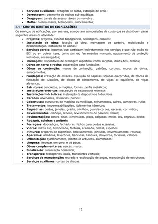 •   Serviços auxiliares: britagem de rocha, extração de areia;
    •   Derrocagem: desmonte de rochas sub-aquáticas;
    •   Dragagem: canais de acesso, áreas de manobra;
    •   Molhe: quebra-mares, tetrápodes, enrocamentos;
2.4 - CUSTOS DIRETOS DE EDIFICAÇÕES:
Os serviços de edificações, por sua vez, comportam composições de custo que se distribuem pelas
seguintes áreas de atividade:
    • Projetos: projetos, estudos topográficos, sondagens, ensaios;
    • Instalação da obra: locação da obra, montagem de canteiro, mobilização e
        desmobilização, instalação de usinas;
    • Serviços gerais: insumos que participam indiretamente nos serviços e que não estão no
        BDI ou em outros itens, como por ex; ferramentas manuais, equipamento de proteção
        individual, encarregados;
    • Drenagem: dispositivos de drenagem superficial como sarjetas, meios-fios, drenos;
    • Obras em terra e rocha: escavações para fundações;
    • Obras de contenção: muros de contenção, gabiões, cortinas, muros de divisa,
        enrocamentos;
    • Fundações: cravação de estacas, execução de sapatas isoladas ou corridas, de blocos de
        fundação, de tubulões, de blocos de coroamento, de vigas de equilíbrio, de vigas
        alavancas;
    • Estruturas: concretos, armações, formas, perfis metálicos;
    • Instalações elétricas: instalação de dispositivos elétricos
    • Instalações hidráulicas: instalação de dispositivos hidráulicos
    • Paredes: alvenarias, divisórias, painéis;
    • Coberturas: estruturas de madeira ou metálicas, telhamentos, calhas, cumeeiras, rufos;
    • Tratamentos: impermeabilizações, isolamentos térmicos;
    • Esquadrias: portas, janelas, gradis, caixilhos, guarda-corpos, escadas, corrimãos;
    • Revestimentos: emboço, reboco, revestimentos de paredes, forros;
    • Pavimentações: contra-pisos, cimentados, pisos, calçadas, meios-fios, degraus, decks;
    • Rodapés, soleiras e peitoris
    • Ferragens: dobradiças, fechaduras, fechos para portas e janelas;
    • Vidros: vidros liso, temperado, fantasia, aramado, cristal, espelhos;
    • Pinturas: preparos de superfície, emassamentos, pinturas, envernizamento, resinas;
    • Aparelhos: armários, lavatórios, bancadas, tanques, chuveiros, torneiras, cabides;
    • Urbanização: ajardinamento, plantio de arbustos, alambrados;
    • Limpeza: limpezas em geral e de peças;
    • Obras complementares: cercas, muros;
    • Sinalização: sinalização horizontal;
    • Transportes: transportes locais, transportes verticais;
    • Serviços de manutenção: retirada e recolocação de peças, manutenção de estruturas;
    • Serviços auxiliares: cortes de chapas.




                                             12
 