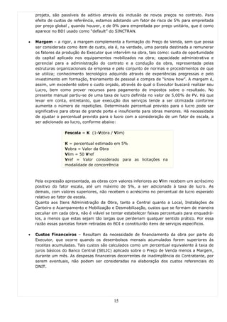 projeto, são passíveis de aditivo através da inclusão de novos preços no contrato. Para
    efeito de custos de referência, estamos adotando um fator de risco de 5% para empreitada
    por preço global , quando houver, e de 0% para empreitada por preço unitário, que é como
    aparece no BDI usado como “default” do SINCTRAN.

•   Margem – a rigor, a margem complementa a formação do Preço de Venda, sem que possa
    ser considerada como item de custo, ela é, na verdade, uma parcela destinada a remunerar
    os fatores da produção do Executor que intervêm na obra, tais como: custo de oportunidade
    do capital aplicado nos equipamentos mobilizados na obra; capacidade administrativa e
    gerencial para a administração do contrato e a condução da obra, representada pelas
    estruturas organizacionais da empresa e pelo conjunto de normas e procedimentos de que
    se utiliza; conhecimento tecnológico adquirido através de experiências pregressas e pelo
    investimento em formação, treinamento de pessoal e compra de “know how”. A margem é,
    assim, um excedente sobre o custo orçado, através do qual o Executor buscará realizar seu
    Lucro, bem como prover recursos para pagamento de impostos sobre o resultado. No
    presente manual partiu-se de uma taxa de lucro definida no valor de 5,00% de PV. Há que
    levar em conta, entretanto, que execução dos serviços tende a ser otimizada conforme
    aumenta o número de repetições. Determinado percentual previsto para o lucro pode ser
    significativo para obras de grande porte e insuficiente para obras menores. Há necessidade
    de ajustar o percentual previsto para o lucro com a consideração de um fator de escala, a
    ser adicionado ao lucro, conforme abaixo:

                   Fescala = K (1-Vobra / Vlim)

                   K = percentual estimado em 5%
                   Vobra = Valor da Obra
                   Vlim = 50 Vref
                   Vref = Valor considerado para as licitações na
                   modalidade de concorrência



    Pela expressão apresentada, as obras com valores inferiores ao Vlim recebem um acréscimo
    positivo do fator escala, até um máximo de 5%, a ser adicionado à taxa de lucro. As
    demais, com valores superiores, não recebem o acréscimo no percentual de lucro esperado
    relativo ao fator de escala.
    Quanto aos Itens Administração da Obra, tanto a Central quanto a Local, Instalações de
    Canteiro e Acampamento e Mobilização e Desmobilização, custos que se formam de maneira
    peculiar em cada obra, não é viável se tentar estabelecer faixas percentuais para enquadrá-
    los, a menos que estas sejam tão largas que perderiam qualquer sentido prático. Por essa
    razão essas parcelas foram retiradas do BDI e constituirão itens de serviços específicos.

•   Custos Financeiros – Resultam da necessidade de financiamento da obra por parte do
    Executor, que ocorre quando os desembolsos mensais acumulados forem superiores às
    receitas acumuladas. Tais custos são calculados como um percentual equivalente à taxa de
    juros básicos do Banco Central (SELIC) aplicado sobre o Preço de Venda menos a Margem,
    durante um mês. As despesas financeiras decorrentes de inadimplência do Contratante, por
    serem eventuais, não podem ser consideradas na elaboração dos custos referenciais do
    DNIT.




                                            15
 
