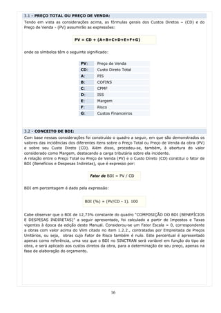 3.1 - PREÇO TOTAL OU PREÇO DE VENDA:
Tendo em vista as considerações acima, as fórmulas gerais dos Custos Diretos – (CD) e do
Preço de Venda - (PV) assumirão as expressões:


                          PV = CD + (A+B+C+D+E+F+G)


onde os símbolos têm o seguinte significado:


                             PV:      Preço de Venda
                             CD:      Custo Direto Total
                             A:       PIS
                             B:       COFINS
                             C:       CPMF
                             D:       ISS
                             E:       Margem
                             F:       Risco
                             G:       Custos Financeiros



3.2 - CONCEITO DE BDI:
Com base nessas considerações foi construído o quadro a seguir, em que são demonstrados os
valores das incidências dos diferentes itens sobre o Preço Total ou Preço de Venda da obra (PV)
e sobre seu Custo Direto (CD). Além disso, procedeu-se, também, à abertura do valor
considerado como Margem, destacando a carga tributária sobre ela incidente.
A relação entre o Preço Total ou Preço de Venda (PV) e o Custo Direto (CD) constitui o fator de
BDI (Benefícios e Despesas Indiretas), que é expresso por:


                                   Fator de BDI = PV / CD


BDI em percentagem é dado pela expressão:


                               BDI (%) = (PV/CD - 1). 100


Cabe observar que o BDI de 12,73% constante do quadro “COMPOSIÇÃO DO BDI (BENEFÍCIOS
E DESPESAS INDIRETAS)” a seguir apresentado, foi calculado a partir de Impostos e Taxas
vigentes à época da edição deste Manual. Considerou-se um Fator Escala = 0, correspondente
a obras com valor acima do Vlim citado no item 1.2.2., contratadas por Empreitada de Preços
Unitários, ou seja, obras cujo Fator de Risco também é nulo. Este percentual é apresentado
apenas como referência, uma vez que o BDI no SINCTRAN será variável em função do tipo de
obra, e será aplicado aos custos diretos da obra, para a determinação de seu preço, apenas na
fase de elaboração do orçamento.




                                               16
 