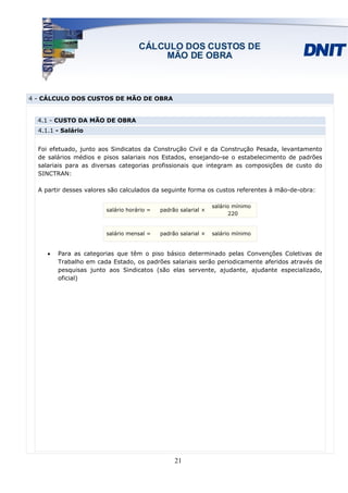4 - CÁLCULO DOS CUSTOS DE MÃO DE OBRA


  4.1 - CUSTO DA MÃO DE OBRA
  4.1.1 - Salário


  Foi efetuado, junto aos Sindicatos da Construção Civil e da Construção Pesada, levantamento
  de salários médios e pisos salariais nos Estados, ensejando-se o estabelecimento de padrões
  salariais para as diversas categorias profissionais que integram as composições de custo do
  SINCTRAN:

  A partir desses valores são calculados da seguinte forma os custos referentes à mão-de-obra:

                                                                salário mínimo
                        salário horário =   padrão salarial ×
                                                                       220


                        salário mensal =    padrão salarial ×   salário mínimo


     •   Para as categorias que têm o piso básico determinado pelas Convenções Coletivas de
         Trabalho em cada Estado, os padrões salariais serão periodicamente aferidos através de
         pesquisas junto aos Sindicatos (são elas servente, ajudante, ajudante especializado,
         oficial)




                                                 21
 