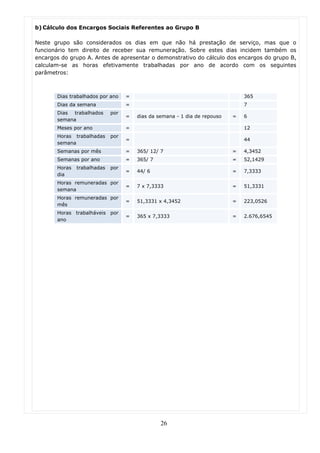 b) Cálculo dos Encargos Sociais Referentes ao Grupo B

Neste grupo são considerados os dias em que não há prestação de serviço, mas que o
funcionário tem direito de receber sua remuneração. Sobre estes dias incidem também os
encargos do grupo A. Antes de apresentar o demonstrativo do cálculo dos encargos do grupo B,
calculam-se as horas efetivamente trabalhadas por ano de acordo com os seguintes
parâmetros:



       Dias trabalhados por ano    =                                           365
       Dias da semana              =                                           7
       Dias trabalhados      por
                                   =   dias da semana - 1 dia de repouso   =   6
       semana
       Meses por ano               =                                           12
       Horas trabalhadas     por
                                   =                                           44
       semana
       Semanas por mês             =   365/ 12/ 7                          =   4,3452
       Semanas por ano             =   365/ 7                              =   52,1429
       Horas   trabalhadas   por
                                   =   44/ 6                               =   7,3333
       dia
       Horas remuneradas por
                                   =   7 x 7,3333                          =   51,3331
       semana
       Horas remuneradas por
                                   =   51,3331 x 4,3452                    =   223,0526
       mês
       Horas trabalháveis por
                                   =   365 x 7,3333                        =   2.676,6545
       ano




                                                26
 