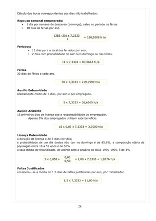 Cálculo das horas correspondentes aos dias não trabalhados:

Repouso semanal remunerado:
     1 dia por semana de descanso (domingo), salvo no período de férias
     30 dias de férias por ano

                            (365 -30) x 7,3333
                                                   = 350,9508 h /a
                                     7

Feriados:
            13 dias para o total dos feriados por ano;
            2 dias com probabilidade de cair num domingo ou nas férias.


                                   11 x 7,3333 = 80,6663 h /a


Férias
30 dias de férias a cada ano.


                                   30 x 7,3333 = 219,9990 h/a


Auxílio Enfermidade
afastamento médio de 5 dias, por ano e por empregado.


                                    5 x 7,3333 = 36,6665 h/a


Auxílio Acidente
15 primeiros dias de licença sob a responsabilidade do empregador.
        Apenas 3% dos empregados utilizam este benefício.


                                15 x 0,03 x 7,3333 = 3,3000 h/a


Licença Paternidade
a duração da licença é de 5 dias corridos;
a probabilidade de um dia destes não cair no domingo é de 85,8%, a composição etária da
população entre 18 a 59 anos é de 50%
a taxa média de fecundidade, de acordo com o anuário do IBGE 1990-1995, é de 3%

                                    0,03
                     5 x 0,858 x            x 1,00 x 7,3333 = 1,8876 h/a
                                    0,50

Faltas Justificadas
considerou-se a média de 1,5 dias de faltas justificadas por ano, por trabalhador.


                                    1,5 x 7,3333 = 11,00 h/a




                                              28
 