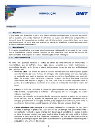 Introdução


  1.1 - Objetivo
  O SINCTRAN visa a oferecer ao DNIT e às demais esferas governamentais e privadas envolvidas
  com a questão, um padrão nacional de referência de custos dos diferentes componentes da
  infra-estrutura de transportes nos modais rodoviário,ferroviário e aquaviário, bem como suas
  intermodalidades, de modo a facultar sua correta valoração, através de procedimentos racionais
  e cientificamente fundamentados.
  1.2 - Metodologia
  O presente manual define uma nova metodologia para a elaboração de composições de custos,
  com a finalidade de unificar práticas correntes na área rodoviária como as que se utilizam dos
  demais modais de transporte e no setor de construção civil de edificações.
  1.2.1 - Conceitos Gerais


  No trato das questões relativas a custos de obras de infra-estrutura de transportes, é
  recomendável que se definam, desde logo, alguns conceitos que foram incorporados à
  terminologia do setor, a fim de que o uso de determinados termos se faça sem ambigüidades.
  Tais conceitos são:
         Preço da Obra - Os preços das obras e serviços de infra-estrutura de transportes podem
         ser determinados de várias formas. Em princípio, este é estabelecido com base nos custos
         de produção, aos quais o executor acrescenta as margens beneficiárias que pretende
         obter. No entanto, como parâmetro comercial, o preço também é função de quanto o
         contratante está disposto a pagar e, no final, será fruto de acordo negociado entre as
         partes. O executor procura maximizar o seu lucro e o contratante minimizar o valor a ser
         pago.

        Custo – o custo de uma obra é constituído pelo somatório dos valores dos insumos -
        mão-de-obra, equipamentos e materiais - empregados em sua execução, dos custos
        indiretos incorridos.
        Os custos de execução ou de produção são parâmetros técnicos e podem ser obtidos de
        forma racional, isto é, através de seqüência lógica de operações, conhecendo-se os
        serviços que compõem a execução da obra, suas respectivas quantidades, bem como as
        quantidades de insumos necessários para a produção de cada unidade de serviço.

        Custos Unitários dos Serviços - são aqueles necessários à execução de uma única
        unidade de serviço. O produto do Custo Unitário de um serviço pela quantidade deste a
        ser realizada, resultará no custo total do item de serviço. O somatório dos custos de todos
        os itens de serviço conduzirá ao custo total da obra. O valor do custo unitário é obtido
        mediante a elaboração de sua respectiva composição, em que se relacionam todos os
        insumos que dele participam, bem como suas respectivas quantidades necessárias para a
        produção de uma unidade de serviço.


                                                  2
 