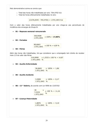 Pelo demonstrativo acima se conclui que:

        o Total das horas não trabalhadas por ano: 704,4702 h/a
        o Total de horas efetivamente trabalhadas no ano:


                       (2.676,6545 - 704,4702) = 1.972,1843 h/a


Com o valor das horas efetivamente trabalhadas por ano chega-se aos percentuais de
incidência dos encargos do Grupo B:

   •   B1 - Repouso semanal remunerado

                               350,9508
                                             x 100% = 17,80%
                               1.972,1843
   •   B2 - Feriados

                               80,6663
                                             x 100 % = 4,09 %
                               1.972,1843
   •   B3 - Férias

Além das horas não trabalhadas, há que considerar que o empregado tem direito de receber
mais 1/3 do valor das férias
                            219,9990   x 1,3333 x 100 % = 14,87
                            1.972,1843 %

   •   B4 - Auxílio Enfermidade

                                36,6665       x 100% = 1,86
                                1.972,1843    %

   •   B5 - Auxílio Acidente

                                3,3000        x 100% = 0,17
                                1.972,1843    %

   •   B6 - 13 ° Salário, de acordo com Lei 4090 de 13/07/62

                               30       x
                                             x 100 % = 11,16
                               7,3333
                                             %
                               1.972,1843

   •   B7 - Licença Paternidade

                                1,8876        x 100% = 0,10
                                1.972,1843    %




                                             29
 