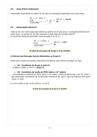 C2 -   Aviso Prévio Indenizado

Indenização equivalente ao salário de 30 dias do empregado dispensado sem justa causa.

                      30 x 7, 3333 x
                                                            100 % = 14,13
                      0,95                 x       12   x
                                                            %
                      1.972,1843                   9

C3 -   Indenização Adicional

Trata-se de uma indenização equivalente ao salário de 30 dias para o empregado demitido sem
justa causa, no período de 30 dias anteriores à data base da correção salarial.
A ocorrência média de demissões nesta situação é de 15 %

                           30 x 7,3333         x
                                                        100 % = 1,67
                           0,15                     x
                                                        %
                           1.972,1843


                      O total de encargos do Grupo C é de 19,93%


d) Cálculo dos Encargos Sociais Referentes ao Grupo D

Neste grupo estão os encargos referentes à incidência sobre outros encargos, ou seja:

    • D1 - Incidência do Grupo A sobre B
  0,3680 x 0,5061 x 100 % = 18,62 %

    • D2 - Incidência de multa do FGTS sobre o 13° salário
  Corresponde à incidência do FGTS sobre o 13° salário, conforme determina o art 10, inciso I
 das disposições Transitórias da Constituição Federal de 88, para o caso da dispensa sem justa
 causa, ou seja:

0,1116 x 0,08 x 0,40 x 0,95 x100 % = 0,34 %


                          O total de encargos do Grupo D é 18,96%




                                               31
 
