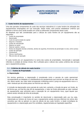5 - Custo horário de equipamentos

Uma das parcelas componentes do custo dos serviços rodoviários é o custo horário de utilização dos
equipamentos empregados em sua execução. Deste modo, será preciso estabelecer critérios que
definam a forma como serão levados em conta os diferentes componentes desse custo.
As despesas que são consideradas para o cálculo do custo horário de um equipamento são as
seguintes:
    Custos de propriedade
    Depreciação
    Custo de oportunidade do capital
    Seguros e impostos
    Custos de manutenção
    Reparos em geral
    Material rodante / pneus
    Partes de desgaste (bordas cortantes, dentes de caçamba, ferramenta de penetração no solo, entre outras)
    Custos de operação
    Combustível
    Filtros e lubrificantes
    Mão-de-obra de operação


O custo horário de um equipamento é a soma dos custos de propriedade, manutenção e operação
referidos à unidade de tempo (hora). Ele é utilizado para o cálculo dos custos unitários dos serviços
que o equipamento produz.


 5.1 - Critérios de cálculo do custo horário
 5.1.1 - Custos de Propriedade
 a. Depreciação

 Em termos genéricos, a depreciação é considerada como a parcela do custo operacional
 correspondente ao desgaste e à obsolescência do equipamento que ocorrem ao longo de sua vida
 útil. Assim sendo, seu valor total corresponde à diferença entre o preço do equipamento novo e o
 valor residual que ele ainda possui ao final de sua vida útil.

 A inclusão da depreciação como parcela de custo tem, portanto, a função de gerar um fundo, de
 tal forma que, ao final da vida útil do equipamento, o valor do fundo adicionado ao valor residual
 do equipamento seja suficiente para a aquisição de um equipamento novo, igual àquele que
 estaria sendo retirado da linha de produção.

 Esta conceituação é importante no sentido de desvincular a depreciação pelo uso (ou seja,
 relacionada ao número de horas em que o equipamento presta serviços efetivos) de outros dois
 conceitos que não se aplicam no caso do cálculo de seu custo horário: a idade cronológica do
 equipamento e a depreciação para fins contábeis, regulamentada por legislação específica.




                                                     37
 