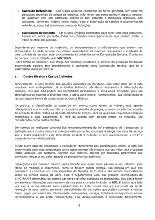 Custo de Referência – São custos unitários compostos de forma genérica, com base em
     pesquisas regionais de preços de insumos. Não levam em conta nenhum aspecto peculiar
     de qualquer obra em particular, atendo-se tão somente a condições regionais. São
     utilizados, como seu próprio nome indica, para a elaboração de tabelas e orçamentos de
     referência, como balizadores de preços de licitações.

     Custo para Orçamento – São custos unitários compostos para orçar uma obra específica.
     Levam em conta, portanto, todas as condições locais particulares que possam afetar o
     valor da obra em questão.

Entende-se por insumos os materiais, os equipamentos e a mão-de-obra que entram nas
composições de cada serviço. Por utilizar quantidades de insumos necessários à produção de
uma unidade de serviço, este procedimento é conhecido como Composição Unitária. É a forma
de compor custos utilizada pelo SINCTRAN.
Outra forma de proceder, que chega aos mesmos resultados, é através da produção horária de
determinada equipe. Este procedimento é conhecido como Composição Horária, que foi a
sistemática usada no SICRO2.

a.    Custos Diretos e Custos Indiretos

Teoricamente, Custos Diretos são aqueles presentes na atividade, cujo valor pode ser a esta
imputado sem ambigüidade. Já os Custos Indiretos são itens necessários à elaboração do
produto, mas que não podem ser apropriados diretamente a uma única atividade, pois sua
abrangência se estende a diversos itens e até à obra inteira. Normalmente, sua apropriação se
faz por alguma forma de rateio sobre os Custos Diretos.

Na prática, a classificação do custo de um serviço como direto ou indireto está apenas
relacionada à sua inclusão ou não na respectiva planilha de preços, a serem cotados por ocasião
da licitação da obra. Todos os itens da planilha de preços, para os quais são requeridas cotações
específicas e cujo pagamento se fará de acordo com alguma forma de medição, são
considerados como custos diretos.

Em termos da realidade concreta dos empreendimentos da infra-estrutura de transportes, a
distinção entre custos diretos e indiretos está, portanto, vinculada à relação de itens de serviço
que o órgão responsável pela obra esteja disposto a fiscalizar e, conseqüentemente, a medir e
pagar de forma individualizada.

Existe outro aspecto importante a considerar, decorrente das ponderações acima: o fato que
determinado item seja considerado como custo indireto não impede que seu valor seja orçado de
forma analítica. Ao contrário, sempre que possível, devem ser buscados parâmetros que
permitam chegar a seu valor através de procedimentos analíticos.

Conseguido esse primeiro intento, nada impede que esses itens passem a ser tratados, para
efeito de medição e pagamento, como se fossem custos diretos. Isso implica em que eles
passariam a constituir um item específico da Planilha de Custos e não seriam mais rateados
sobre os demais custos da obra. Esta é seguramente uma das grandes contribuições do
SINCTRAN à sistemática de custeio das obras de infra-estrutura de transportes, pois desta forma
evitam-se as distorções que decorrem de sua pura e simples inclusão no BDI. É sabido que toda
vez que a norma adotada para o pagamento de determinado item se desvincula da lei de
formação de seus custos, geram-se possibilidades de distorções que podem conduzir a valores
finais, pagos por esse item, inteiramente inadequados, ou seja, inferiores ou superiores ao que
corresponderia à sua justa remuneração. Esse desajustamento é provocado, basicamente,


                                                3
 