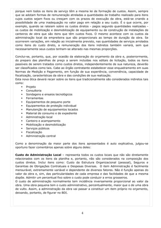 porque nem todos os itens de serviço têm a mesma lei de formação de custos. Assim, sempre
que se adotam formas de remuneração atreladas a quantidades de trabalho realizado para itens
cujos custos sejam fixos ou cresçam com os prazos de execução da obra, está-se criando a
possibilidade de uma inadequação no valor pago em relação a seu custo. É o que ocorre, por
exemplo, quando se rateiam sobre os custos diretos - pagos segundo quantidades realizadas -
os custos de mobilização e desmobilização de equipamento ou de construção de instalações de
canteiros de obra que são itens que têm custos fixos. O mesmo acontece com os custos da
administração local da empreiteira que são proporcionais ao tempo de duração da obra. Se
ocorrerem variações, em relação ao inicialmente previsto, nas quantidades de serviços arrolados
como itens do custo direto, a remuneração dos itens indiretos também variará, sem que
necessariamente seus custos tenham-se alterado nas mesmas proporções.

Conclui-se, portanto, que, por ocasião da elaboração do orçamento da obra e, posteriormente,
do preparo das planilhas de preço a serem incluídas nos editais de licitação, todos os itens
passíveis de serem tratados como custos diretos, independentemente de sua natureza, deverão
ser classificados como tais. Cabe ao órgão contratante estabelecer esse enquadramento em suas
Normas de Medição e Pagamento, em função de sua experiência, conveniência, capacidade de
fiscalização, características da obra e das condições de sua realização.
Esta nova ótica deverá recair sobre os itens que tradicionalmente são considerados indiretos tais
como:
         Projeto
         Consultoria
         Sondagens e ensaios tecnológicos
         Ferramentas
         Equipamentos de pequeno porte
         Equipamentos de proteção individual
         Manutenção de equipamentos locados
         Material de consumo e de expediente
         Administração local
         Canteiro e acampamento
         Mobilização e desmobilização
         Serviços públicos
         Fiscalização
         Administração central

Como a denominação da maior parte dos itens apresentados é auto explicativa, julgou-se
oportuno fazer comentários apenas sobre alguns deles:

Custo de Administração Local – representa todos os custos locais que não são diretamente
relacionados com os itens da planilha e, portanto, não são considerados na composição dos
custos diretos. Inclui itens como: Custo da Estrutura Organizacional (pessoal), Seguros e
Garantias de Obrigações Contratuais e Despesas Diversas. O item Administração é facilmente
mensurável, extremamente variável e dependente de diversos fatores. Não é função apenas do
valor da obra e, sim, das particularidades de cada empresa e das facilidades de que a mesma
dispõe. Admitir um percentual fixo sobre o custo pode conduzir a erros grosseiros.
O custo de administração normalmente tem incidência inversamente proporcional ao valor da
obra. Uma obra pequena tem o custo administrativo, percentualmente, maior que o de uma obra
de vulto. Assim, a administração da obra vai passar a constituir um item próprio no orçamento,
deixando, portanto, de figurar no BDI.




                                                4
 