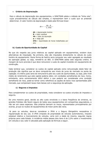 •   Critério de Depreciação

 Para o cálculo da depreciação dos equipamentos, o SINCTRAN adota o método da “linha reta”,
 cujos procedimentos de cálculo são simples, e representam bem o custo que se pretende
 determinar. O valor horário da depreciação é dado pela fórmula linear:

                                             VA - R
                                     dh =
                                             n. HTA


                             dh = depreciação horária
                             R = Valor residual
                             VA = Valor de aquisição
                             n = Vida útil
                             HTA = Quantidade de horas trabalhadas por
                             ano


    b) Custo de Oportunidade do Capital

No que diz respeito aos juros relativos ao capital aplicado em equipamentos, existem duas
alternativas de imputação. Na primeira, eles são imputados diretamente no cálculo do custo
horário do equipamento. Outra forma de fazê-lo seria computar seu valor agregado ao resultado
da operação global, ou seja, remetê-lo ao BDI. O SINCTRAN adota este segundo critério. A
margem de lucro prevista é que deve remunerar o custo do capital investido em equipamento de
construção.

Cabe lembrar que, considerar os custos do capital aplicado como remuneração deste fator de
produção não significa que se deva computá-los aos níveis de juros de mercado na ponta da
captação. O critério justo seria de remunerá-lo pelo seu custo de oportunidade, ou seja, pelo nível
médio de rendimento que este capital poderia obter, em condições semelhantes de risco. Como,
entretanto, seria extremamente difícil definir o que poderia ser considerada uma condição
semelhante de risco, pode-se tomar como referência as opções de baixo risco apresentadas pelo
mercado, que compensam taxas mais baixas com a segurança da aplicação.

        c) Seguros e Impostos

Para complementar os custos de propriedade, resta considerar os custos oriundos de impostos e
seguros.

De uma maneira geral, devido ao alto custo envolvido e a baixa freqüência de sinistros, os
grandes frotistas não fazem seguro de todos seus equipamentos em companhias seguradoras, a
não ser em casos especiais. Eles próprios bancam os riscos, representados principalmente por
avarias, já que os roubos de equipamentos de maior porte são raros.

 Já para os veículos, deve-se considerar o IPVA e o Seguro Obrigatório necessários à
regularização do seu uso. O IPVA (imposto de propriedade de veículos automotores), imposto
estadual relativo a licenciamento de veículos, varia com a idade do mesmo, segundo regras
próprias para cada Estado. A incidência média desses dois itens é de 2,5% sobre o investimento
em veículos e seu valor é calculado pela aplicação da fórmula a seguir.




                                                 50
 