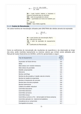 (n + 1) . VA x 0,025
                               IS =
                                       2n . HTA


                            IS = custo horário relativo a Impostos e
                            Seguros (somente para os veículos)
                            VA = valor de aquisição do veículo
                            HTA = quantidade de horas de trabalho por
                            ano
                            n = vida útil
                            0,025 = taxa média sugerida.
5.1.2 - Custos de Manutenção
Os custos horários de manutenção utilizados pelo SINCTRAN são obtidos através da expressão:

                                                    VA x K
                                             M=
                                                    H


                            M = custo horário da manutenção (R$/h)
                            H = vida útil em horas
                            VA = valor de aquisição do equipamento
                            (R$)
                            K = Coeficiente de Manutenção



Como os coeficientes de manutenção são resultantes da experiência e da observação ao longo
dos anos, serão mantidos basicamente os mesmos valores que vinham sendo adotados pelo
Manual de Custos Rodoviários do SICRO2, conforme apresentados a seguir:
                                                                             Coef.
               Tipo de Equipamento                                          Manut.
                                                                              K
               Aquecedor de fluido térmico                                   0,6
               Balsa                                                         0,5
               Bate-estaca com martelo hidráulico                            0,8
               Bate-estaca de gravidade                                      0,8
               Batelão autopropelido                                         3,0
               Betoneira                                                     0,6
               Bomba centrífuga                                              0,7
               Bomba de alta pressão p/ injeção nata de cimento              0,8
               Bomba de injeção de argamassa                                 0,8
               Bomba p/ lançamento de concreto                               0,9
               Bomba para concreto projetado                                 0,8
               Bomba submersível                                             0,6
               Caldeira de asfalto rebocável                                 0,3
               Caminhão basculante                                           0,9
               Caminhão betoneira                                            0,9
               Caminhão carroceria                                           0,8
               Caminhão tanque                                               0,8
               Caminhão p/ pintura a frio - demarcação de faixas autoprop    0,9
               Caminhão aplicador de material termoplástico                  0,9
               Campânula de ar comprimido                                    0,5
               Carregadeira de pneus                                         0,7

                                                  51
 