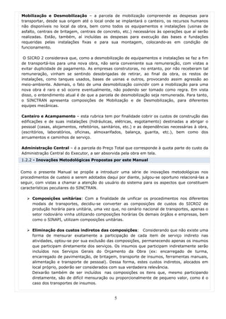 Mobilização e Desmobilização – a parcela de mobilização compreende as despesas para
transportar, desde sua origem até o local onde se implantará o canteiro, os recursos humanos
não disponíveis no local da obra, bem como todos os equipamentos e instalações (usinas de
asfalto, centrais de britagem, centrais de concreto, etc.) necessários às operações que aí serão
realizadas. Estão, também, aí incluídas as despesas para execução das bases e fundações
requeridas pelas instalações fixas e para sua montagem, colocando-as em condição de
funcionamento.

 O SICRO 2 considerava que, como a desmobilização de equipamentos e instalações se faz a fim
de transportá-los para uma nova obra, não seria conveniente sua remuneração, com vistas a
evitar duplicidade de pagamento. As empresas construtoras, no entanto, por não receberam tal
remuneração, vinham se sentindo desobrigadas de retirar, ao final da obra, os restos de
instalações, como tanques usados, bases de usinas e outros, provocando assim agressão ao
meio-ambiente. Ademais, o fato de uma desmobilização coincidir com a mobilização para uma
nova obra é raro e só ocorre eventualmente, não podendo ser tomado como regra. Em vista
disso, o entendimento atual é de que a parcela de desmobilização seja remunerada. Para tanto,
o SINCTRAN apresenta composições de Mobilização e de Desmobilização, para diferentes
equipes mecânicas.

Canteiro e Acampamento – esta rubrica tem por finalidade cobrir os custos de construção das
edificações e de suas instalações (hidráulicas, elétricas, esgotamento) destinadas a abrigar o
pessoal (casas, alojamentos, refeitórios, sanitários, etc.) e as dependências necessárias à obra,
(escritórios, laboratórios, oficinas, almoxarifados, balança, guarita, etc.), bem como dos
arruamentos e caminhos de serviço.

Administração Central – é a parcela do Preço Total que corresponde à quota parte do custo da
Administração Central do Executor, a ser absorvida pela obra em tela.
1.2.2 - Inovações Metodológicas Propostas por este Manual


Como o presente Manual se propõe a introduzir uma série de inovações metodológicas nos
procedimentos de custeio a serem adotados daqui por diante, julgou-se oportuno relacioná-las a
seguir, com vistas a chamar a atenção do usuário do sistema para os aspectos que constituem
características peculiares do SINCTRAN.

     Composições unitárias: Com a finalidade de unificar os procedimentos nos diferentes
     modais de transportes, decidiu-se converter as composições de custos do SICRO2 de
     produção horária para unitária, uma vez que, no cenário nacional de transportes, apenas o
     setor rodoviário vinha utilizando composições horárias Os demais órgãos e empresas, bem
     como o SINAPI, utilizam composições unitárias.

     Eliminação dos custos indiretos das composições: Considerando que não existe uma
     forma de mensurar exatamente a participação de cada item de serviço indireto nas
     atividades, optou-se por sua exclusão das composições, permanecendo apenas os insumos
     que participam diretamente dos serviços. Os insumos que participam indiretamente serão
     incluídos nos Serviços Gerais do Orçamento da Obra (ex: encarregado de turma,
     encarregado de pavimentação, de britagem, transporte de insumos, ferramentas manuais,
     alimentação e transporte de pessoal). Dessa forma, estes custos indiretos, alocados em
     local próprio, poderão ser considerados com sua verdadeira relevância.
     Deixarão também de ser incluídos nas composições os itens que, mesmo participando
     diretamente, são de difícil mensuração ou proporcionalmente de pequeno valor, como é o
     caso dos transportes de insumos.


                                                5
 