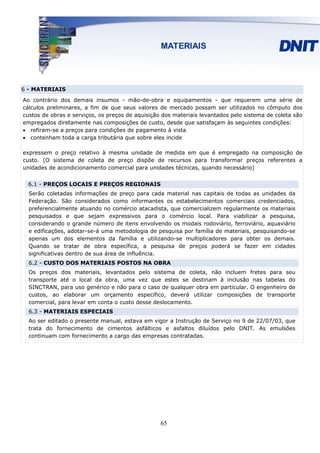 6 - MATERIAIS
Ao contrário dos demais insumos - mão-de-obra e equipamentos - que requerem uma série de
cálculos preliminares, a fim de que seus valores de mercado possam ser utilizados no cômputo dos
custos de obras e serviços, os preços de aquisição dos materiais levantados pelo sistema de coleta são
empregados diretamente nas composições de custo, desde que satisfaçam às seguintes condições:
• refiram-se a preços para condições de pagamento à vista
• contenham toda a carga tributária que sobre eles incide

expressem o preço relativo à mesma unidade de medida em que é empregado na composição de
custo. (O sistema de coleta de preço dispõe de recursos para transformar preços referentes a
unidades de acondicionamento comercial para unidades técnicas, quando necessário)


  6.1 - PREÇOS LOCAIS E PREÇOS REGIONAIS
  Serão coletadas informações de preço para cada material nas capitais de todas as unidades da
  Federação. São considerados como informantes os estabelecimentos comerciais credenciados,
  preferencialmente atuando no comércio atacadista, que comercializem regularmente os materiais
  pesquisados e que sejam expressivos para o comércio local. Para viabilizar a pesquisa,
  considerando o grande número de itens envolvendo os modais rodoviário, ferroviário, aquaviário
  e edificações, adotar-se-á uma metodologia de pesquisa por família de materiais, pesquisando-se
  apenas um dos elementos da família e utilizando-se multiplicadores para obter os demais.
  Quando se tratar de obra específica, a pesquisa de preços poderá se fazer em cidades
  significativas dentro de sua área de influência.
  6.2 - CUSTO DOS MATERIAIS POSTOS NA OBRA
  Os preços dos materiais, levantados pelo sistema de coleta, não incluem fretes para seu
  transporte até o local da obra, uma vez que estes se destinam à inclusão nas tabelas do
  SINCTRAN, para uso genérico e não para o caso de qualquer obra em particular. O engenheiro de
  custos, ao elaborar um orçamento específico, deverá utilizar composições de transporte
  comercial, para levar em conta o custo desse deslocamento.
  6.3 - MATERIAIS ESPECIAIS
  Ao ser editado o presente manual, estava em vigor a Instrução de Serviço no 9 de 22/07/03, que
  trata do fornecimento de cimentos asfálticos e asfaltos diluídos pelo DNIT. As emulsões
  continuam com fornecimento a cargo das empresas contratadas.




                                                  65
 