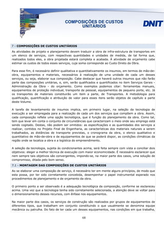 7 - COMPOSIÇÕES DE CUSTOS UNITÁRIOS

As atividades de projeto e planejamento devem traduzir a obra de infra-estrutura de transportes em
um elenco de serviços, com respectivas quantidades e unidades de medida, de tal forma que,
realizados todos eles, a obra projetada estará completa e acabada. À atividade de orçamento cabe
estimar os custos de todos esses serviços, cuja soma corresponde ao Custo Direto da Obra.

Para esse fim, é necessário definir qualitativa e quantitativamente os insumos, em termos de mão-de-
obra, equipamentos e materiais, necessários à realização de uma unidade de cada um desses
serviços, ou seja, elaborar sua composição. Cabe destacar que haverá outros insumos que não farão
parte das composições unitárias, e, sim, serão qualificados e quantificados no item Serviços Gerais -
Administração da Obra - do orçamento. Como exemplos podemos citar: ferramentas manuais,
equipamentos de proteção individual, transporte de pessoal, equipamentos de pequeno porte, etc. Já
os transportes de materiais constituirão um item a parte, de Transportes. A metodologia para
qualificação, quantificação e atribuição de valor para esses itens serão objetos de capítulo a parte
deste Volume.

A tarefa de levantamento de insumos implica, em primeiro lugar, na seleção da tecnologia de
execução a ser empregada para a realização de cada um dos serviços que compõem a obra. Assim,
cada composição reflete uma opção tecnológica, que é função do planejamento da obra. Como tal,
tem que levar em conta o conjunto de circunstâncias que caracterizam o meio onde seu emprego está
sendo cogitado. Destas, não podem ser omitidos: as especificações e as quantidades dos serviços a
realizar, contidos no Projeto Final de Engenharia, as características dos materiais naturais a serem
trabalhados, as distâncias de transporte previstas, o cronograma da obra, o elenco qualitativo e
quantitativo de mão-de-obra e de equipamentos de que se poderá dispor, as condições climáticas da
região onde se localiza a obra e a logística do empreendimento.

A seleção da tecnologia, sujeita às condicionantes acima, será feita sempre com vista a conciliar dois
objetivos: eleger a melhor técnica de execução com maior economicidade. É necessário esclarecer que
nem sempre tais objetivos são convergentes, impondo-se, na maior parte dos casos, uma solução de
compromisso, ditada pelo bom senso.

7.1 - MONTAGEM DAS COMPOSIÇÕES DE CUSTOS UNITÁRIOS
Ao se elaborar uma composição de serviço, é necessário ter em mente alguns princípios, de modo que
esta possa, por ter sido corretamente concebida, desempenhar o papel instrumental esperado nos
procedimentos de planejamento e de orçamento da obra.

O primeiro ponto a ser observado é a adequação tecnológica da composição, conforme se esclareceu
acima. Uma vez que a tecnologia tenha sido corretamente selecionada, a atenção deve se voltar para
o dimensionamento desses recursos, com ênfase nos equipamentos.

Na maior parte dos casos, os serviços de construção são realizados por grupos de equipamentos de
diferentes tipos, que trabalham em conjunto constituindo o que usualmente se denomina equipe
mecânica ou patrulha. Do fato de ter cada um desses equipamentos, nas condições em que trabalha,

                                                  68
 
