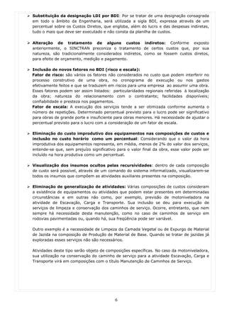Substituição da designação LDI por BDI: Por se tratar de uma designação consagrada
em todo o âmbito da Engenharia, será utilizada a sigla BDI, expressa através de um
percentual sobre os Custos Diretos, que engloba, além do lucro e das despesas indiretas,
tudo o mais que deve ser executado e não consta da planilha de custos.

Alteração de tratamento de alguns custos indiretos: Conforme exposto
anteriormente, o SINCTRAN preconiza o tratamento de certos custos que, por sua
natureza, são tradicionalmente considerados indiretos, como se fossem custos diretos,
para efeito de orçamento, medição e pagamento.

Inclusão de novos fatores no BDI (risco e escala):
Fator de risco: são vários os fatores não considerados no custo que podem interferir no
processo construtivo de uma obra, no cronograma de execução ou nos gastos
efetivamente feitos e que se traduzem em riscos para uma empresa ao assumir uma obra.
Esses fatores podem ser assim listados: particularidades regionais referidas à localização
da obra; natureza do relacionamento com o contratante; facilidades disponíveis;
confiabilidade e presteza nos pagamentos.
Fator de escala: A execução dos serviços tende a ser otimizada conforme aumenta o
número de repetições. Determinado percentual previsto para o lucro pode ser significativo
para obras de grande porte e insuficiente para obras menores. Há necessidade de ajustar o
percentual previsto para o lucro com a consideração de um fator de escala.

Eliminação do custo improdutivo dos equipamentos nas composições de custos e
inclusão no custo horário como um percentual: Considerando que o valor da hora
improdutiva dos equipamentos representa, em média, menos de 2% do valor dos serviços,
entende-se que, sem prejuízo significativo para o valor final da obra, esse valor pode ser
incluído na hora produtiva como um percentual.

Visualização dos insumos ocultos pelas recursividades: dentro de cada composição
de custo será possível, através de um comando do sistema informatizado, visualizarem-se
todos os insumos que compõem as atividades auxiliares presentes na composição.

Eliminação de generalização de atividades: Várias composições de custos consideram
a existência de equipamentos ou atividades que podem estar presentes em determinadas
circunstâncias e em outras não como, por exemplo, previsão de motoniveladora na
atividade de Escavação, Carga e Transporte. Sua inclusão se deu para execução de
serviços de limpeza e conservação dos caminhos de serviço. Ocorre, entretanto, que nem
sempre há necessidade desta manutenção, como no caso de caminhos de serviço em
rodovias pavimentadas ou, quando há, sua freqüência pode ser variável.

Outro exemplo é a necessidade de Limpeza da Camada Vegetal ou de Expurgo de Material
de Jazida na composição de Produção de Material de Base. Quando se tratar de jazidas já
exploradas esses serviços não são necessários.

Atividades deste tipo serão objeto de composições específicas. No caso da motoniveladora,
sua utilização na conservação do caminho de serviço para a atividade Escavação, Carga e
Transporte virá em composições com o título Manutenção de Caminhos de Serviço.




                                          6
 