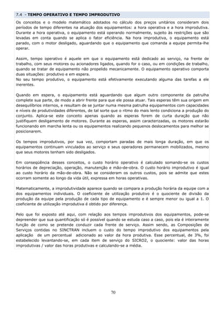 7.4 - TEMPO OPERATIVO E TEMPO IMPRODUTIVO

Os conceitos e o modelo matemático adotados no cálculo dos preços unitários consideram dois
períodos de tempo diferentes na atuação dos equipamentos: a hora operativa e a hora improdutiva.
Durante a hora operativa, o equipamento está operando normalmente, sujeito às restrições que são
levadas em conta quando se aplica o fator eficiência. Na hora improdutiva, o equipamento está
parado, com o motor desligado, aguardando que o equipamento que comanda a equipe permita-lhe
operar.

Assim, tempo operativo é aquele em que o equipamento está dedicado ao serviço, na frente de
trabalho, com seus motores ou acionadores ligados, quando for o caso, ou em condições de trabalho,
quando se tratar de equipamento não propelido mecanicamente. O equipamento operativo comporta
duas situações: produtivo e em espera.
No seu tempo produtivo, o equipamento está efetivamente executando alguma das tarefas a ele
inerentes.

Quando em espera, o equipamento está aguardando que algum outro componente da patrulha
complete sua parte, de modo a abrir frente para que ele possa atuar. Tais esperas têm sua origem em
desequilíbrios internos, e resultam de se juntar numa mesma patrulha equipamentos com capacidades
e níveis de produtividades diferentes, de tal sorte que o ritmo do mais lento condiciona a produção do
conjunto. Aplica-se este conceito apenas quando as esperas forem de curta duração que não
justifiquem desligamento de motores. Durante as esperas, assim caracterizadas, os motores estarão
funcionando em marcha lenta ou os equipamentos realizando pequenos deslocamentos para melhor se
posicionarem.

Os tempos improdutivos, por sua vez, comportam paradas de mais longa duração, em que os
equipamentos continuam vinculados ao serviço e seus operadores permanecem mobilizados, mesmo
que seus motores tenham sido desligados.

Em conseqüência desses conceitos, o custo horário operativo é calculado somando-se os custos
horários de depreciação, operação, manutenção e mão-de-obra. O custo horário improdutivo é igual
ao custo horário da mão-de-obra. Não se consideram os outros custos, pois se admite que estes
ocorram somente ao longo da vida útil, expressa em horas operativas.

Matematicamente, a improdutividade aparece quando se compara a produção horária da equipe com a
dos equipamentos individuais. O coeficiente de utilização produtivo é o quociente de divisão da
produção da equipe pela produção de cada tipo de equipamento e é sempre menor ou igual a 1. O
coeficiente de utilização improdutiva é obtido por diferença.

Pelo que foi exposto até aqui, com relação aos tempos improdutivos dos equipamentos, pode-se
depreender que sua quantificação só é possível quando se estuda caso a caso, pois ela é inteiramente
função de como se pretende conduzir cada frente de serviço. Assim sendo, as Composições de
Serviços contidas no SINCTRAN incluem o custo do tempo improdutivo dos equipamentos pela
aplicação de um percentual adicionado ao valor da hora produtiva. Esse percentual, de 3%, foi
estabelecido levantando-se, em cada item de serviço do SICRO2, o quociente: valor das horas
improdutivas / valor das horas produtivas e calculando-se a média.




                                                  70
 