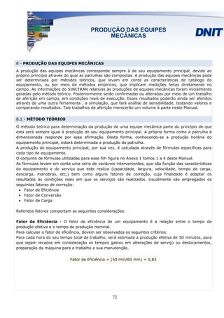 8 - PRODUÇÃO DAS EQUIPES MECÂNICAS

A produção das equipes mecânicas corresponde sempre à de seu equipamento principal, devido ao
próprio princípio através do qual as patrulhas são compostas. A produção das equipes mecânicas pode
ser determinada por métodos teóricos, que levam em conta as características de catálogo do
equipamento, ou por meio de métodos empíricos, que implicam medições feitas diretamente no
campo. As informações do SINCTRAN relativas às produções de equipes mecânicas foram inicialmente
geradas pelo método teórico. Posteriormente serão confirmadas ou alteradas por meio de um trabalho
de aferição em campo, em condições reais de execução. Esses resultados poderão ainda ser aferidos
através de uma outra ferramenta , a simulação, que fará análise de sensibilidade, testando valores e
comparando resultados. Tais trabalhos de aferição merecerão um volume à parte neste Manual.


8.1 - MÉTODO TEÓRICO

O método teórico para determinação da produção de uma equipe mecânica parte do princípio de que
esta será sempre igual à produção do seu equipamento principal. A própria forma como a patrulha é
dimensionada responde por essa afirmação. Desta forma, conhecendo-se a produção horária do
equipamento principal, estará determinada a produção da patrulha.
A produção do equipamento principal, por sua vez, é calculada através de fórmulas específicas para
cada tipo de equipamento.
O conjunto de fórmulas utilizadas para esse fim figura no Anexo 1 tomos 1 a 4 deste Manual.
As fórmulas levam em conta uma série de variáveis intervenientes, que são função das características
do equipamento e do serviço que este realiza (capacidade, largura, velocidade, tempo de carga,
descarga, manobras, etc,) bem como alguns fatores de correção, cuja finalidade é adaptar os
resultados às condições reais em que os serviços são realizados. Usualmente são empregados os
seguintes fatores de correção:
 • Fator de Eficiência
 • Fator de Conversão
 • Fator de Carga

Referidos fatores comportam as seguintes considerações:

Fator de Eficiência - O fator de eficiência de um equipamento é a relação entre o tempo de
produção efetiva e o tempo de produção nominal.
Para calcular o fator de eficiência, devem ser observados os seguintes critérios:
Para cada hora do seu tempo total de trabalho, será estimada a produção efetiva de 50 minutos, para
que sejam levados em consideração os tempos gastos em alterações de serviço ou deslocamentos,
preparação da máquina para o trabalho e sua manutenção.


                           Fator de Eficiência = (50 min/60 min) = 0,83




                                                 72
 