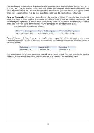 Para as obras de restauração, o Sicro2 costumava adotar um fator de eficiência de 45 min / 60 min =
0,75. O SINCTRAN, no entanto, calcula os custos de restauração com o mesmo fator de eficiência das
obras de construção (0,83), devendo ser aplicada a diferenciação (variável entre 5 e 15%) aos custos
totais com equipamentos e mão-de-obra quando da elaboração do orçamento de restauração .

Fator de Conversão - O fator de conversão é a relação entre o volume do material para o qual está
sendo calculado o custo unitário e o volume do mesmo material que está sendo manuseado. Na
terraplenagem, representa a relação entre o volume do corte e o volume do material solto. É usado
ainda para converter custo de material de volume para peso (m³ para toneladas, p.ex).
         Foram adotados os seguintes valores:

           Material de 1ª categoria   Material de 2ª categoria   Material de 3ª categoria
           FC = 1,0 / 1,30 = 0,77     FC = 1,0 /1,39 = 0,72      FC = 1 / 1,75 = 0,57


Fator de Carga - O fator de carga é a relação entre a capacidade efetiva do equipamento e sua
capacidade nominal. Os valores adotados encontram-se nas faixas recomendadas pelos fabricantes e
são os seguintes:

                Material de 1ª         Material de 2ª            Material de 3ª
                Categoria: 0,90        Categoria: 0,80           Categoria: 0,70


Uma vez dispondo de todos os elementos necessários ao cálculo, este é feito com o auxílio da planilha
de Produção das Equipes Mecânicas, auto-explicativa, cujo modelo é apresentado a seguir.




                                                   73
 