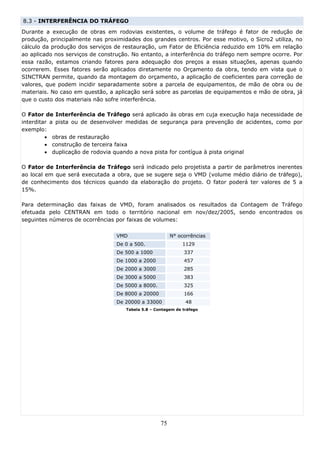 8.3 - INTERFERÊNCIA DO TRÁFEGO
Durante a execução de obras em rodovias existentes, o volume de tráfego é fator de redução de
produção, principalmente nas proximidades dos grandes centros. Por esse motivo, o Sicro2 utiliza, no
cálculo da produção dos serviços de restauração, um Fator de Eficiência reduzido em 10% em relação
ao aplicado nos serviços de construção. No entanto, a interferência do tráfego nem sempre ocorre. Por
essa razão, estamos criando fatores para adequação dos preços a essas situações, apenas quando
ocorrerem. Esses fatores serão aplicados diretamente no Orçamento da obra, tendo em vista que o
SINCTRAN permite, quando da montagem do orçamento, a aplicação de coeficientes para correção de
valores, que podem incidir separadamente sobre a parcela de equipamentos, de mão de obra ou de
materiais. No caso em questão, a aplicação será sobre as parcelas de equipamentos e mão de obra, já
que o custo dos materiais não sofre interferência.

O Fator de Interferência de Tráfego será aplicado às obras em cuja execução haja necessidade de
interditar a pista ou de desenvolver medidas de segurança para prevenção de acidentes, como por
exemplo:
         • obras de restauração
         • construção de terceira faixa
         • duplicação de rodovia quando a nova pista for contígua à pista original

O Fator de Interferência de Tráfego será indicado pelo projetista a partir de parâmetros inerentes
ao local em que será executada a obra, que se sugere seja o VMD (volume médio diário de tráfego),
de conhecimento dos técnicos quando da elaboração do projeto. O fator poderá ter valores de 5 a
15%.

Para determinação das faixas de VMD, foram analisados os resultados da Contagem de Tráfego
efetuada pelo CENTRAN em todo o território nacional em nov/dez/2005, sendo encontrados os
seguintes números de ocorrências por faixas de volumes:

                                  VMD                    N° ocorrências
                                  De 0 a 500.                 1129
                                  De 500 a 1000               337
                                  De 1000 a 2000              457
                                  De 2000 a 3000              285
                                  De 3000 a 5000              383
                                  De 5000 a 8000.             325
                                  De 8000 a 20000             166
                                  De 20000 a 33000             48
                                     Tabela 5.8 – Contagem de tráfego




                                                    75
 