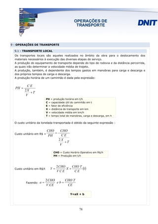 9 - OPERAÇÕES DE TRANSPORTE

  9.1 - TRANSPORTE LOCAL
  Os transportes locais são aqueles realizados no âmbito da obra para o deslocamento dos
  materiais necessários à execução das diversas etapas de serviço.
  A produção do equipamento de transporte depende do tipo de rodovia e da distância percorrida,
  as quais irão determinar a velocidade média de trajeto.
  A produção, também, é dependente dos tempos gastos em manobras para carga e descarga e
  dos próprios tempos de carga e descarga.
  A produção horária de um caminhão é dada pela expressão:


          CE
  PH =
         2X
            +T
         V
                           PH = produção horária em t/h
                           C = capacidade útil do caminhão em t
                           E = fator de eficiência
                           X = distância de transporte em km
                           V = velocidade média em km/h
                           T = tempo total de manobras, carga e descarga, em h

  O custo unitário da tonelada transportada é obtido da seguinte expressão :


                           CHO    CHO
  Custo unitário em R$ =       =
                            PH    CE
                                 2X
                                    +T
                                 V

                                CHO = Custo Horário Operativo em R$/h
                                PH = Produção em t/h



                                   2 CHO
  Custo unitário em R$/t      Y=         X+
                                            CHO T
                                                  (1)
                                   VCE       CE

                           2 CHO     CHO T
          Fazendo:   a=          eb=
                           V .CE      CE

                                             Y=aX + b




                                                    78
 