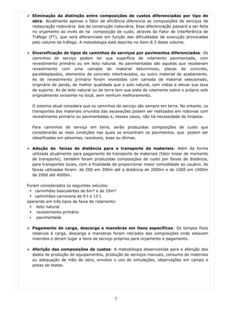 Eliminação da distinção entre composições de custos diferenciadas por tipo de
  obra: Atualmente apenas o fator de eficiência diferencia as composições de serviços de
  restauração rodoviária das de construção rodoviária. Essa diferenciação passará a ser feita
  no orçamento ao invés de na composição de custo, através do Fator de Interferência de
  Tráfego (FT), que será diferenciado em função das dificuldades de execução provocadas
  pelo volume de tráfego. A metodologia está descrita no Item 8.3 deste volume.

  Diversificação de tipos de caminhos de serviços por pavimentos diferenciados: Os
  caminhos de serviço podem ter sua superfície de rolamento pavimentada, com
  revestimento primário ou em leito natural. As pavimentadas são aquelas que receberam
  revestimento com uma camada de material betuminoso, placas de concreto,
  paralelepípedos, elementos de concreto intertravados, ou outro material de acabamento.
  As de revestimento primário foram revestidas com camada de material selecionado,
  originário de jazida, de melhor qualidade que o solo natural, com vistas a elevar sua taxa
  de suporte. As de leito natural ou de terra tem sua pista de rolamento sobre o próprio solo
  originalmente existente no local, sem nenhum melhoramento.

  O sistema atual considera que os caminhos de serviço são sempre em terra. No entanto, os
  transportes dos materiais oriundos das escavações podem ser realizados em rodovias com
  revestimento primário ou pavimentadas e, nesses casos, não há necessidade de limpeza.

  Para caminhos de serviço em terra, serão produzidas composições de custo que
  considerarão as reais condições nas quais se encontram os pavimentos, que podem ser
  classificadas em péssimas, razoáveis, boas ou ótimas.

  Adoção de faixas de distância para o transporte de materiais: Além da forma
  utilizada atualmente para pagamento de transporte de materiais (fator linear de momento
  de transporte), também foram produzidas composições de custo por faixas de distância,
  para transportes locais, com a finalidade de proporcionar maior comodidade ao usuário. As
  faixas utilizadas foram: de 200 em 200m até a distância de 2000m e de 1000 em 1000m
  de 2000 até 4000m.

Foram considerados os seguintes veículos:
    caminhões basculantes de 6m³ e de 10m³
    caminhões carroceria de 9 t e 15 t.
operando em três tipos de faixa de rolamento:
     leito natural
     revestimento primário
     pavimentada

  Pagamento de carga, descarga e manobras em itens específicos: Os tempos fixos
  relativos à carga, descarga e manobras foram retirados das composições onde estavam
  inseridos e deram lugar a itens de serviço próprios para orçamento e pagamento.

  Aferição das composições de custos: A metodologia desenvolvida para a aferição dos
  dados de produção de equipamentos, produção de serviços manuais, consumo de materiais
  ou adequação de mão de obra, envolve o uso de simulações, observações em campo e
  pistas de testes.




                                            7
 