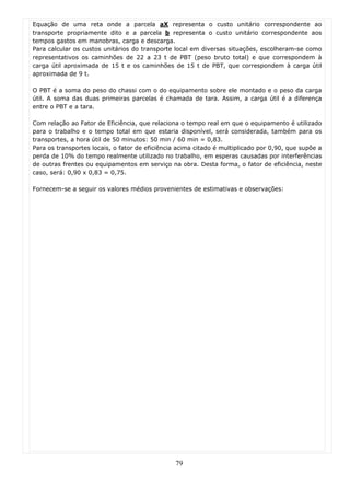 Equação de uma reta onde a parcela aX representa o custo unitário correspondente ao
transporte propriamente dito e a parcela b representa o custo unitário correspondente aos
tempos gastos em manobras, carga e descarga.
Para calcular os custos unitários do transporte local em diversas situações, escolheram-se como
representativos os caminhões de 22 a 23 t de PBT (peso bruto total) e que correspondem à
carga útil aproximada de 15 t e os caminhões de 15 t de PBT, que correspondem à carga útil
aproximada de 9 t.

O PBT é a soma do peso do chassi com o do equipamento sobre ele montado e o peso da carga
útil. A soma das duas primeiras parcelas é chamada de tara. Assim, a carga útil é a diferença
entre o PBT e a tara.

Com relação ao Fator de Eficiência, que relaciona o tempo real em que o equipamento é utilizado
para o trabalho e o tempo total em que estaria disponível, será considerada, também para os
transportes, a hora útil de 50 minutos: 50 min / 60 min = 0,83.
Para os transportes locais, o fator de eficiência acima citado é multiplicado por 0,90, que supõe a
perda de 10% do tempo realmente utilizado no trabalho, em esperas causadas por interferências
de outras frentes ou equipamentos em serviço na obra. Desta forma, o fator de eficiência, neste
caso, será: 0,90 x 0,83 = 0,75.

Fornecem-se a seguir os valores médios provenientes de estimativas e observações:




                                                79
 