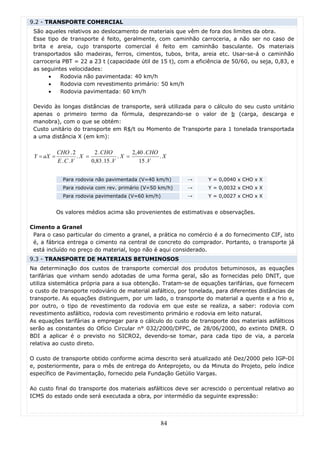 9.2 - TRANSPORTE COMERCIAL
 São aqueles relativos ao deslocamento de materiais que vêm de fora dos limites da obra.
 Esse tipo de transporte é feito, geralmente, com caminhão carroceria, a não ser no caso de
 brita e areia, cujo transporte comercial é feito em caminhão basculante. Os materiais
 transportados são madeiras, ferros, cimentos, tubos, brita, areia etc. Usar-se-á o caminhão
 carroceria PBT = 22 a 23 t (capacidade útil de 15 t), com a eficiência de 50/60, ou seja, 0,83, e
 as seguintes velocidades:
       •   Rodovia não pavimentada: 40 km/h
       •   Rodovia com revestimento primário: 50 km/h
       •   Rodovia pavimentada: 60 km/h

 Devido às longas distâncias de transporte, será utilizada para o cálculo do seu custo unitário
 apenas o primeiro termo da fórmula, desprezando-se o valor de b (carga, descarga e
 manobra), com o que se obtém:
 Custo unitário do transporte em R$/t ou Momento de Transporte para 1 tonelada transportada
 a uma distância X (em km):

            CHO . 2        2 . CHO         2,40 . CHO
 Y = aX =            .X =             .X =            .X
            E . C .V      0,83 .15 .V         15 .V


              Para rodovia não pavimentada (V=40 km/h)     →      Y = 0,0040 x CHO x X
              Para rodovia com rev. primário (V=50 km/h)   →      Y = 0,0032 x CHO x X
              Para rodovia pavimentada (V=60 km/h)         →      Y = 0,0027 x CHO x X


            Os valores médios acima são provenientes de estimativas e observações.

Cimento a Granel
 Para o caso particular do cimento a granel, a prática no comércio é a do fornecimento CIF, isto
 é, a fábrica entrega o cimento na central de concreto do comprador. Portanto, o transporte já
 está incluído no preço do material, logo não é aqui considerado.
9.3 - TRANSPORTE DE MATERIAIS BETUMINOSOS
Na determinação dos custos de transporte comercial dos produtos betuminosos, as equações
tarifárias que vinham sendo adotadas de uma forma geral, são as fornecidas pelo DNIT, que
utiliza sistemática própria para a sua obtenção. Tratam-se de equações tarifárias, que fornecem
o custo de transporte rodoviário de material asfáltico, por tonelada, para diferentes distâncias de
transporte. As equações distinguem, por um lado, o transporte do material a quente e a frio e,
por outro, o tipo de revestimento da rodovia em que este se realiza, a saber: rodovia com
revestimento asfáltico, rodovia com revestimento primário e rodovia em leito natural.
As equações tarifárias a empregar para o cálculo do custo de transporte dos materiais asfálticos
serão as constantes do Ofício Circular n° 032/2000/DFPC, de 28/06/2000, do extinto DNER. O
BDI a aplicar é o previsto no SICRO2, devendo-se tomar, para cada tipo de via, a parcela
relativa ao custo direto.

O custo de transporte obtido conforme acima descrito será atualizado até Dez/2000 pelo IGP-DI
e, posteriormente, para o mês de entrega do Anteprojeto, ou da Minuta do Projeto, pelo índice
específico de Pavimentação, fornecido pela Fundação Getúlio Vargas.

Ao custo final do transporte dos materiais asfálticos deve ser acrescido o percentual relativo ao
ICMS do estado onde será executada a obra, por intermédio da seguinte expressão:




                                                     84
 