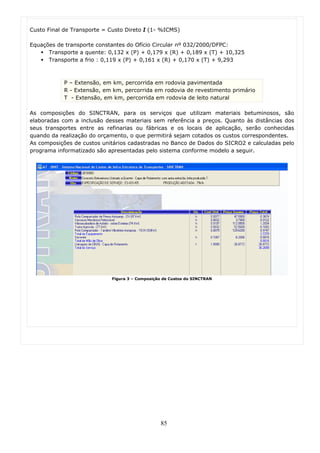 Custo Final de Transporte = Custo Direto I (1- %ICMS)

Equações de transporte constantes do Ofício Circular nº 032/2000/DFPC:
      Transporte a quente: 0,132 x (P) + 0,179 x (R) + 0,189 x (T) + 10,325
      Transporte a frio : 0,119 x (P) + 0,161 x (R) + 0,170 x (T) + 9,293



            P – Extensão, em km, percorrida em rodovia pavimentada
            R - Extensão, em km, percorrida em rodovia de revestimento primário
            T - Extensão, em km, percorrida em rodovia de leito natural

As composições do SINCTRAN, para os serviços que utilizam materiais betuminosos, são
elaboradas com a inclusão desses materiais sem referência a preços. Quanto às distâncias dos
seus transportes entre as refinarias ou fábricas e os locais de aplicação, serão conhecidas
quando da realização do orçamento, o que permitirá sejam cotados os custos correspondentes.
As composições de custos unitários cadastradas no Banco de Dados do SICRO2 e calculadas pelo
programa informatizado são apresentadas pelo sistema conforme modelo a seguir.




                             Figura 3 – Composição de Custos do SINCTRAN




                                                 85
 
