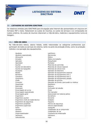 10 - LISTAGENS DO SISTEMA SINCTRAN

Os relatórios emitidos pelo SINCTRAN para divulgação pela Internet são apresentados em arquivos em
formatos PDF e texto. Relacionam os custos de insumos, os custos de serviços e as composições de
custos unitários. Os custos de insumos relacionam a mão-de-obra, materiais e equipamentos numa só
listagem.



  10.1 - MÃO-DE-OBRA
  Na mão-de-obra básica, abaixo listada, estão relacionadas as categorias profissionais que
  participam de todos os serviços do sistema, tanto na parte da produção direta, como na produção
  indireta e na operação dos equipamentos.

          Ajudante                                  Ladrilheiro
          Ajudante especializado                    Marmorista
          Almoxarife                                Médico
          Armador                                   Médico do trabalho
          Aplicador                                 Mergulhador
          Apontador                                 Montador
          Auxiliar                                  Motorista de caminhão
          Auxiliar de laboratório                   Motorista de veículo especial
          Auxiliar de topografia                    Motorista de veículo leve
          Azulejista                                Operador de betoneira
          Blaster                                   Operador de equipamento especial
          Bombeiro                                  Operador de equipamento leve 1
          Calceteiro                                Operador de equipamento leve 2
          Carpinteiro                               Operador de equipamento pesado
          Chefe                                     Operador de guincho
          Consultor                                 Operador de sonda a percussão ou rotativa
          Desenhista                                Pastilheiro
          Eletricista                               Pedreiro
          Encanador                                 Perfurador de tubulão
          Encarregado de turma                      Pintor
          Encarregado especializado                 Pré-marcador
          Encarregado geral                         Selecionador de material pétreo
          Engenheiro                                Serralheiro
          Engenheiro auxiliar                       Servente
          Engenheiro chefe de seção técnica         Soldador
          Engenheiro de segurança                   Taqueiro
          Engenheiro projetista                     Técnico de segurança
          Engenheiro supervisor                     Técnico especializado
          Feitor                                    Topógrafo
          Gerente                                   Trabalhador de ar comprimido
          Gesseiro                                  Trabalhador de via
          Impermeabilizador                         Tripulante de embarcação
          Jardineiro                                Vidraceiro
          Laboratorista                             Vigia


                                               88
 