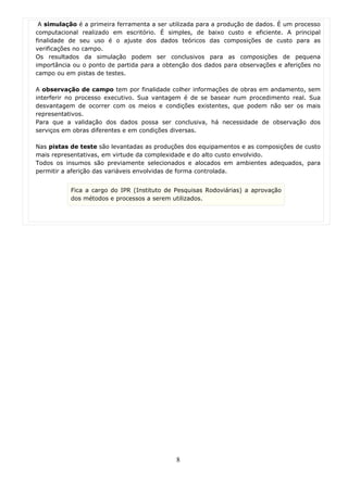 A simulação é a primeira ferramenta a ser utilizada para a produção de dados. É um processo
computacional realizado em escritório. É simples, de baixo custo e eficiente. A principal
finalidade de seu uso é o ajuste dos dados teóricos das composições de custo para as
verificações no campo.
Os resultados da simulação podem ser conclusivos para as composições de pequena
importância ou o ponto de partida para a obtenção dos dados para observações e aferições no
campo ou em pistas de testes.

A observação de campo tem por finalidade colher informações de obras em andamento, sem
interferir no processo executivo. Sua vantagem é de se basear num procedimento real. Sua
desvantagem de ocorrer com os meios e condições existentes, que podem não ser os mais
representativos.
Para que a validação dos dados possa ser conclusiva, há necessidade de observação dos
serviços em obras diferentes e em condições diversas.

Nas pistas de teste são levantadas as produções dos equipamentos e as composições de custo
mais representativas, em virtude da complexidade e do alto custo envolvido.
Todos os insumos são previamente selecionados e alocados em ambientes adequados, para
permitir a aferição das variáveis envolvidas de forma controlada.


           Fica a cargo do IPR (Instituto de Pesquisas Rodoviárias) a aprovação
           dos métodos e processos a serem utilizados.




                                             8
 