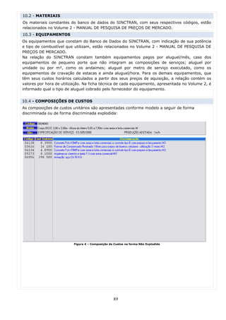 10.2 - MATERIAIS
Os materiais constantes do banco de dados do SINCTRAN, com seus respectivos códigos, estão
relacionados no Volume 2 - MANUAL DE PESQUISA DE PREÇOS DE MERCADO.
10.3 - EQUIPAMENTOS
Os equipamentos que constam do Banco de Dados do SINCTRAN, com indicação de sua potência
e tipo de combustível que utilizam, estão relacionados no Volume 2 - MANUAL DE PESQUISA DE
PREÇOS DE MERCADO.
Na relação do SINCTRAN constam também equipamentos pagos por aluguel/mês, caso dos
equipamentos de pequeno porte que não integram as composições de serviços; aluguel por
unidade ou por m², como os andaimes; aluguel por metro de serviço executado, como os
equipamentos de cravação de estacas e ainda aluguel/hora. Para os demais equipamentos, que
têm seus custos horários calculados a partir dos seus preços de aquisição, a relação contém os
valores por hora de utilização. Na ficha técnica de cada equipamento, apresentada no Volume 2, é
informado qual o tipo de aluguel cobrado pelo fornecedor do equipamento.


10.4 - COMPOSIÇÕES DE CUSTOS
As composições de custos unitários são apresentadas conforme modelo a seguir de forma
discriminada ou de forma discriminada explodida:




                          Figura 4 – Composição de Custos na forma Não Explodida




                                                  89
 
