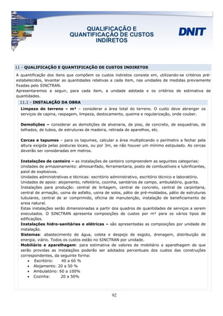 11 - QUALIFICAÇÃO E QUANTIFICAÇÃO DE CUSTOS INDIRETOS

A quantificação dos itens que compõem os custos indiretos consiste em, utilizando-se critérios pré-
estabelecidos, levantar as quantidades relativas a cada item, nas unidades de medidas previamente
fixadas pelo SINCTRAN.
Apresentaremos a seguir, para cada item, a unidade adotada e os critérios de estimativa de
quantidades.
 11.1 - INSTALAÇÃO DA OBRA
  Limpeza do terreno – m² – considerar a área total do terreno. O custo deve abranger os
  serviços de capina, raspagem, limpeza, destocamento, queima e regularização, onde couber.

  Demolições – considerar as demolições de alvenaria, de piso, de concreto, de esquadrias, de
  telhados, de tubos, de estruturas de madeira, retirada de aparelhos, etc.

  Cercas e tapumes – para os tapumes, calcular a área multiplicando o perímetro a fechar pela
  altura exigida pelas posturas locais, ou por 3m, se não houver um mínimo estipulado. As cercas
  deverão ser consideradas em metros.

  Instalações de canteiro – as instalações de canteiro compreendem as seguintes categorias:
  Unidades de armazenamento: almoxarifado, ferramentaria, posto de combustíveis e lubrificantes,
  paiol de explosivos.
  Unidades administrativas e técnicas: escritório administrativo, escritório técnico e laboratório.
  Unidades de apoio: alojamento, refeitório, cozinha, sanitários de campo, ambulatório, guarita.
  Instalações para produção: central de britagem, central de concreto, central de carpintaria,
  central de armação, usina de asfalto, usina de solos, pátio de pré-moldados, pátio de estruturas
  tubulares, central de ar comprimido, oficina de manutenção, instalação de beneficiamento de
  areia natural.
  Estas instalações serão dimensionadas a partir dos quadros de quantidades de serviços a serem
  executados. O SINCTRAN apresenta composições de custos por m² para os vários tipos de
  edificações.
  Instalações hidro-sanitárias e elétricas – são apresentadas as composições por unidade de
  instalação.
  Sistemas: abastecimento de água, coleta e despejo de esgoto, drenagem, distribuição de
  energia, viário. Todos os custos estão no SINCTRAN por unidade.
  Mobiliário e aparelhagem: para estimativa de valores de mobiliário e aparelhagem de que
  serão providas as instalações poderão ser adotados percentuais dos custos das construções
  correspondentes, da seguinte forma:
      • Escritório:     40 a 60 %
      • Alojamento: 20 a 50 %
      • Ambulatório: 60 a 100%
      • Cozinha:        20 a 50%




                                                 92
 