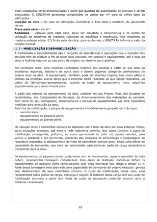 Estas instalações serão dimensionadas a partir dos quadros de quantidades de serviços a serem
executados. O SINCTRAN apresenta composições de custos por m² para os vários tipos de
edificações.
Locação da obra – no caso de edificação. Considerar a área total a construir, do pavimento
térreo.
Placa para obra - em m²
Andaimes – Variável para cada caso. Deve ser estudada a conveniência e os custos de
utilização de andaimes de madeira, tubulares ou metálicos e mecânicos. Para andaimes de
madeira pode-se adotar 0,3 % do valor da obra; para os demais, o SINCTRAN informa o valor da
locação mensal.
11.2 - MOBILIZAÇÃO E DESMOBILIZAÇÃO
A mobilização e desmobilização são o conjunto de providências e operações que o executor dos
serviços tem de efetivar a fim de levar seus recursos, em pessoal e equipamento, até o local da
obra, e fazê-los retornar ao seu ponto de origem, ao término dos trabalhos.

Em condições reais, uma empresa contratada mobiliza seu pessoal a partir de sua sede ou
escritórios regionais, desloca-o de outra obra e admite algumas categorias profissionais no
próprio local da obra. O equipamento, também, pode ter diversas origens, tais como pátios e
oficinas da empresa, outras obras que a empresa tenha realizado ou que esteja realizando, ou
pátios de fabricantes/representantes, quando se tratar de equipamento novo, adquirido
especialmente para determinada obra.

A partir dos estudos do planejamento da obra, contidos em seu Projeto Final, dos Quadros de
Quantidades, das Composições de Serviços, do dimensionamento das instalações de canteiro,
bem como do seu cronograma, dimensiona-se o parque de equipamentos que será necessário
mobilizar para execução da obra.
Para fins de mobilização, o parque de equipamentos é habitualmente grupado em três tipos:
 - veículos leves;
 - equipamentos de pequeno porte;
 - equipamentos de grande porte.

Os veículos leves e caminhões comuns se deslocam até o local da obra por seus próprios meios,
salvo situações especiais, até onde a rede rodoviária permita. Nos casos comuns, o custo de
mobilização corresponde, portanto, ao custo operacional de cada um desses veículos, para
vencer a distância a ser percorrida, acrescido das despesas de alimentação e hospedagem do
respectivo motorista. O deslocamento de frota de caminhões comuns gera, ainda, uma oferta de
capacidade de transporte, que deve ser aproveitada para absorver parte da carga necessária a
transportar para a obra.

Os equipamentos de pequeno porte, juntamente com as ferramentas, peças e utensílios de toda
ordem, representam tonelagem considerável. Para efeito de distinção, podem-se definir os
equipamentos de pequeno porte como aqueles cujo peso individual não chega a atingir 10 t.
Parte dessa tonelagem será absorvida pela capacidade de transporte do próprio executor, gerada
pelo deslocamento de seus caminhões comuns. O custo de mobilização, nesse caso, será
representado pelos custos de carga, descarga e seguro. O restante dessa carga terá seu custo de
mobilização estimado a partir dos níveis de custo de transporte comercial comum, para a
distância considerada.




                                              93
 
