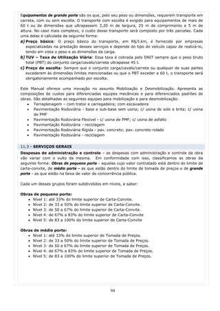 Equipamentos de grande porte são os que, pelo seu peso ou dimensões, requerem transporte em
carreta, com ou sem escolta. O transporte com escolta é exigido para equipamentos de mais de
60 t ou de dimensões que ultrapassem 3,20 m de largura, 25 m de comprimento e 5 m de
altura. No caso mais complexo, o custo desse transporte será composto por três parcelas. Cada
uma delas é calculada da seguinte forma:
a) Preço básico: O preço básico do transporte, em R$/t.km, é fornecido por empresas
   especializadas na prestação desses serviços e depende do tipo do veículo capaz de realizá-lo,
   tendo em vista o peso e as dimensões da carga.
b) TUV – Taxa de Utilização Viária: Essa taxa é cobrada pelo DNIT sempre que o peso bruto
   total (PBT) do conjunto carga/cavalo/carreta ultrapasse 45 t.
c) Preço de escolta: Sempre que o conjunto carga/cavalo/carreta ou qualquer de suas partes
   excederem às dimensões limites mencionadas ou que o PBT exceder a 60 t, o transporte será
   obrigatoriamente acompanhado por escolta.

Este Manual oferece uma inovação no assunto Mobilização e Desmobilização. Apresenta as
composições de custos para diferenciadas equipes mecânicas e para diferenciados padrões de
obras. São detalhadas as seguintes equipes para mobilização e para desmobilização:
   • Terraplenagem – com trator e carregadeira; com escavadeira
   • Pavimentação Rodoviária - base e sub-base sem usina; c/ usina de solo e brita; c/ usina
       de PMF
   • Pavimentação Rodoviária Flexível - c/ usina de PMF; c/ usina de asfalto
   • Pavimentação Rodoviária - reciclagem
   • Pavimentação Rodoviária Rígida - pav. concreto; pav. concreto rolado
   • Pavimentação Rodoviária - reciclagem


11.3 - SERVIÇOS GERAIS
Despesas de administração e controle – as despesas com administração e controle da obra
vão variar com o vulto da mesma. Em conformidade com isso, classificamos as obras da
seguinte forma: Obras de pequeno porte - aquelas cujo valor contratado está dentro do limite de
carta-convite, de médio porte - as que estão dentro do limite de tomada de preços e de grande
porte - as que estão na faixa de valor de concorrência pública.

Cada um desses grupos foram subdivididos em níveis, a saber:

Obras de pequeno porte:
   • Nível 1: até 33% do limite superior de Carta-Convite.
   • Nível 2: de 33 a 50% do limite superior de Carta-Convite.
   • Nível 3: de 50 a 67% do limite superior de Carta-Convite.
   • Nível 4: de 67% a 83% do limite superior de Carta-Convite
   • Nível 5: de 83 a 100% do limite superior de Carta-Convite

Obras de médio porte:
   • Nível 1: até 33% do limite superior de Tomada de Preços.
   • Nível 2: de 33 a 50% do limite superior de Tomada de Preços.
   • Nível 3: de 50 a 67% do limite superior de Tomada de Preços.
   • Nível 4: de 67% a 83% do limite superior de Tomada de Preços.
   • Nível 5: de 83 a 100% do limite superior de Tomada de Preços.




                                               94
 