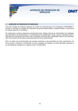 12 - AFERIÇÃO DE PRODUÇÃO DE SERVIÇOS
Uma das funções do Sistema Nacional de Custos de Infra-Estrutura de Transportes (SINCTRAN) é
orientar o mercado na direção dos interesses da administração pública, desestimulando o surgimento
de valores abusivos ou aviltados.

Os coeficientes unitários disponíveis atualmente foram obtidos através de informações dos catálogos
dos fabricantes de equipamentos e da experiência de profissionais. Esses valores, essenciais para a
obtenção de orçamentos descritivos, até o presente momento são considerados apenas teoricamente,
pois nunca foram confirmados conclusivamente de forma experimental.

Aferir os dados das produtividades das equipes mecânicas e das atividades de maior significância, de
forma isenta e imparcial, considerando as reais condições de trabalho, as particularidades regionais e
as interferências climáticas é o objetivo maior do SINCTRAN.




                                                  98
 