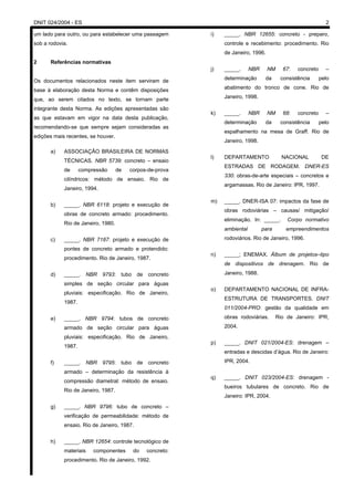DNIT 024/2004 - ES 2
um lado para outro, ou para estabelecer uma passagem
sob a rodovia.
2 Referências normativas
Os documentos relacionados neste item serviram de
base à elaboração desta Norma e contêm disposições
que, ao serem citados no texto, se tornam parte
integrante desta Norma. As edições apresentadas são
as que estavam em vigor na data desta publicação,
recomendando-se que sempre sejam consideradas as
edições mais recentes, se houver.
a) ASSOCIAÇÃO BRASILEIRA DE NORMAS
TÉCNICAS. NBR 5739: concreto – ensaio
de compressão de corpos-de-prova
cilíndricos: método de ensaio. Rio de
Janeiro, 1994.
b) _____. NBR 6118: projeto e execução de
obras de concreto armado: procedimento.
Rio de Janeiro, 1980.
c) _____. NBR 7187: projeto e execução de
pontes de concreto armado e protendido:
procedimento. Rio de Janeiro, 1987.
d) _____. NBR 9793: tubo de concreto
simples de seção circular para águas
pluviais: especificação. Rio de Janeiro,
1987.
e) _____. NBR 9794: tubos de concreto
armado de seção circular para águas
pluviais: especificação. Rio de Janeiro,
1987.
f) _____. NBR 9795: tubo de concreto
armado – determinação da resistência à
compressão diametral: método de ensaio.
Rio de Janeiro, 1987.
g) _____. NBR 9796: tubo de concreto –
verificação de permeabilidade: método de
ensaio. Rio de Janeiro, 1987.
h) _____. NBR 12654: controle tecnológico de
materiais componentes do concreto:
procedimento. Rio de Janeiro, 1992.
i) _____. NBR 12655: concreto - preparo,
controle e recebimento: procedimento. Rio
de Janeiro, 1996.
j) _____. NBR NM 67: concreto –
determinação da consistência pelo
abatimento do tronco de cone. Rio de
Janeiro, 1998.
k) _____. NBR NM 68: concreto –
determinação da consistência pelo
espalhamento na mesa de Graff. Rio de
Janeiro, 1998.
l) DEPARTAMENTO NACIONAL DE
ESTRADAS DE RODAGEM. DNER-ES
330: obras-de-arte especiais – concretos e
argamassas. Rio de Janeiro: IPR, 1997.
m) _____. DNER-ISA 07: impactos da fase de
obras rodoviárias – causas/ mitigação/
eliminação. In: _____. Corpo normativo
ambiental para empreendimentos
rodoviários. Rio de Janeiro, 1996.
n) _____; ENEMAX. Álbum de projetos–tipo
de dispositivos de drenagem. Rio de
Janeiro, 1988.
o) DEPARTAMENTO NACIONAL DE INFRA-
ESTRUTURA DE TRANSPORTES. DNIT
011/2004-PRO: gestão da qualidade em
obras rodoviárias. Rio de Janeiro: IPR,
2004.
p) _____. DNIT 021/2004-ES: drenagem –
entradas e descidas d’água. Rio de Janeiro:
IPR, 2004.
q) _____. DNIT 023/2004-ES: drenagem -
bueiros tubulares de concreto. Rio de
Janeiro: IPR, 2004.
 