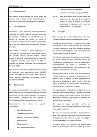 DNIT 024/2004 - ES 4
5.1.4 Material vedante
Para garantir a estanqueidade das juntas deverá ser
colocada entre as chapas a serem justapostas, tiras de
feltro, comprimidas com o aparafusamento das chapas.
5.1.5 Entradas e saídas
As entradas e saídas dos bueiros metálicos poderão ser
realizadas com bocas e alas de concreto, construídas
por processo semelhante ao considerado para os
bueiros de concreto, ou através de peças de
extremidades metálicas em forma de bisel, protegendo-
se a saia dos aterros com enrocamento de pedra
arrumada.
Desta forma os materiais a serem empregados na
construção das calçadas, berços, alas, testas, poderão
ser: concreto ciclópico, concreto simples, concreto
armado ou alvenaria, e deverão atender às prescrições
e exigências previstas pelas normas da ABNT e
contidas nas seções pertinentes das Especificações
Gerais do DNER.
Para as bocas, alas, testas e berços o concreto deverá
ser preparado como estabelecido pelas DNER-ES
330/97, ABNT NBR 6118/80 e ABNT NBR 7187/87 de
forma a atender a resistência à compressão ( fck min ),
aos 28 dias de 15MPa.
5.2 Equipamentos
Os equipamentos necessários à execução dos serviços
serão adequados aos locais de instalação dos bueiros e
compatíveis com os materiais utilizados nas obras de
arte correntes, atendendo ao que dispõem as
prescrições específicas para os serviços similares.
Recomendam-se no mínimo os seguintes
equipamentos:
– Caminhão basculante;
– Caminhão de carroceria;
– Betoneira ou caminhão betoneira;
– Motoniveladora;
– Pá carregadeira;
– Rolo compactador metálico;
– Retroescavadeira ou valetadeira;
– Guincho ou caminhão com grua ou Munck.
NOTA: Todo equipamento a ser utilizado deverá ser
vistoriado, antes do início da execução do
serviço de modo a garantir as condições
apropriadas de operação, sem o que não
será autorizada a sua utilização.
5.3 Execução
Para execução dos bueiros metálicos sem interrupção
do tráfego deverão ser atendidas as seguintes etapas:
Locação da obra atendendo às Notas de Serviço para
implantação de obras de arte correntes, de acordo com
o projeto executivo de cada obra. A locação será feita
por instrumentação topográfica, após o desmatamento e
regularização do fundo do talvegue.
Precedendo a escavação do maciço para implantação
do bueiro, deverá ser feito minucioso estudo das
condições de estabilidade do maciço e resistência ao
escorregamento, de modo a estabelecer as
características das fundações e do escoramento a ser
adotado para implantação do bueiro.
No caso de ocorrência de solos fracos que careçam de
reforço, recomenda-se executar o embasamento com
pedra de mão, ou “rachão”, de modo a proporcionar o
aumento da resistência do solo e permitir o fluxo das
águas de infiltração ou remanescentes da canalização
do talvegue, sem comprometer o maciço.
Na impossibilidade, em função de condições locais, do
emboque direto das escavações, deverão ser abertos
poços de ataque, em pontos previamente determinados,
escorados e revestidos, seguros para os operários que
procederão às escavações.
Os poços de ataque provisórios poderão ser
aproveitados como poços de visita da nova canalização,
caso julgado adequado.
Em caso de tornar-se necessário o esgotamento do
local a ser escavado, deverá ser executado poço para
instalação de bomba submersa, mantida em condições
de uso durante todo o processo construtivo.
O bueiro deverá ser construído de jusante para
montante, tomando-se o cuidado de impedir que com o
 