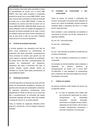 DNIT 024/2004 - ES 6
serem ensaiados. Dois tubos serão submetidos a ensaio
de permeabilidade de acordo com a norma NBR
9796/87. Dois tubos serão ensaiados à compressão
diametral de acordo com a norma NBR 9795/87, sendo
estes mesmos tubos submetidos ao ensaio de absorção
de acordo com a norma NBR 9794/87. O ensaio de
consistência do concreto será feito de acordo com as
normas NBR NM 67/98 e NBR NM 68/98, sempre que
ocorrer alteração no teor de umidade dos agregados na
execução da primeira amassada do dia, após o reinício
dos trabalhos desde que tenha ocorrido interrupção por
mais de duas horas e cada vez que forem moldados
corpos-de-prova e na troca de operadores.
7.2 Controle da produção (execução)
O controle qualitativo dos dispositivos será feito de
forma visual avaliando-se as características de
acabamento das obras executadas, acrescentando-se
outros processos de controle, para garantir que não
ocorra prejuízo à operação hidráulica da canalização.
Da mesma forma, será feito o acompanhamento das
camadas de embasamento dos dispositivos,
acabamento das obras e enchimento das valas. O
concreto ciclópico, quando utilizado, deverá ser
submetido ao controle fixado pelos procedimentos da
norma DNER-ES 330/97.
7.3 Verificação do produto
O controle geométrico da execução das obras será feito
através de levantamentos topográficos, auxiliados por
gabaritos para execução das canalizações e acessórios.
Os elementos geométricos característicos serão
estabelecidos em Notas de Serviço com as quais será
feito o acompanhamento. As dimensões das seções
transversais avaliadas não devem diferir das indicadas
no projeto de mais de 1%, em pontos isolados.
Todas as medidas de espessuras efetuadas devem
situar-se no intervalo de ± 10% em relação à espessura
de projeto.
7.4 Condições de conformidade e não-
conformidade
Todos os ensaios de controle e verificações dos
insumos, da produção e do produto serão realizados de
acordo com o Plano da Qualidade, devendo atender às
condições gerais e específicas dos itens 4 e 5 desta
Norma, respectivamente.
Será controlado o valor característico da resistência à
compressão do concreto aos 28 dias, adotando-se as
seguintes condições:
fck, est < fck – não-conformidade;
fck, est ≥ fck – conformidade.
Onde:
fck, est = valor estimado da resistência característica do
concreto à compressão.
fck = valor da resistência característica do concreto à
compressão.
Os resultados do controle estatístico serão analisados e
registrados em relatórios periódicos de
acompanhamento de acordo com a norma DNIT
011/2004-PRO, a qual estabelece os procedimentos
para o tratamento das não-conformidades dos insumos,
da produção e do produto.
8 Critérios de medição
Os serviços conformes serão medidos de acordo com
os seguintes critérios:
a) O corpo do dispositivo será medido pelo
seu comprimento determinado em metros,
acompanhando as declividades
executadas, incluindo escavação,
fornecimento e montagem do tubo metálico,
argamassa de solo-cimento, mão de obra e
encargos, equipamentos, ferramentas e
eventuais necessários à sua execução.
 