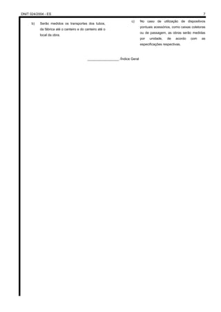 DNIT 024/2004 - ES 7
b) Serão medidos os transportes dos tubos,
da fábrica até o canteiro e do canteiro até o
local da obra.
c) No caso de utilização de dispositivos
pontuais acessórios, como caixas coletoras
ou de passagem, as obras serão medidas
por unidade, de acordo com as
especificações respectivas.
_________________ /Índice Geral
 