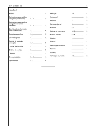 DNIT 024/2004 - ES 8
Índice Geral
Abstract ............................. 1
Bueiros de chapas metálicas
corrugadas galvanizadas 5.1.1 ..................... 3
Bueiros de chapas metálicas
corrugadas revestidas
com epóxi 5.1.2 ..................... 3
Condições de conformidade
e não-conformidade 7.4 ........................ 6
Condições específicas 5........................... 3
Condições gerais 4........................... 3
Controle da produção
(execução) 7.2 ........................ 6
Controle dos insumos 7.1 ........................ 5
Critérios de medição 8........................... 6
Definição 3........................... 3
Entradas e saídas 5.1.5 ..................... 4
Equipamentos 5.2 ........................ 4
Execução 5.3......................... 4
Índice geral .............................. 8
Inspeção 7............................ 5
Manejo ambiental 6............................ 5
Materiais 5.1......................... 3
Material de enchimento 5.1.3...................... 3
Material vedante 5.1.4...................... 4
Objetivo 1............................ 1
Prefácio .............................. 1
Referências normativas 2............................ 2
Resumo .............................. 1
Sumário .............................. 1
Verificação do produto 7.3......................... 6
_________________
 