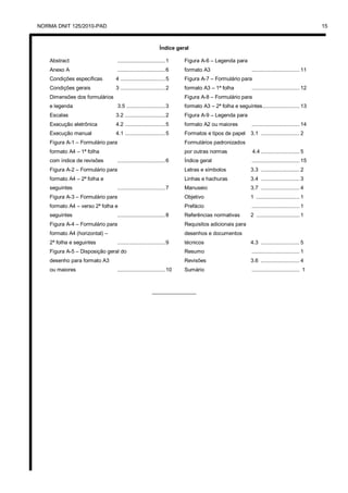 NORMA DNIT 125/2010-PAD 15
Índice geral
Abstract ...............................1
Anexo A ...............................6
Condições específicas 4 .............................5
Condições gerais 3 .............................2
Dimensões dos formulários
e legenda 3.5 .........................3
Escalas 3.2 ..........................2
Execução eletrônica 4.2 ..........................5
Execução manual 4.1 ..........................5
Figura A-1 – Formulário para
formato A4 – 1ª folha
com índice de revisões ...............................6
Figura A-2 – Formulário para
formato A4 – 2ª folha e
seguintes ...............................7
Figura A-3 – Formulário para
formato A4 – verso 2ª folha e
seguintes ...............................8
Figura A-4 – Formulário para
formato A4 (horizontal) –
2ª folha e seguintes ...............................9
Figura A-5 – Disposição geral do
desenho para formato A3
ou maiores ...............................10
Figura A-6 – Legenda para
formato A3 ............................... 11
Figura A-7 – Formulário para
formato A3 – 1ª folha ............................... 12
Figura A-8 – Formulário para
formato A3 – 2ª folha e seguintes........................ 13
Figura A-9 – Legenda para
formato A2 ou maiores ............................... 14
Formatos e tipos de papel 3.1 ......................... 2
Formulários padronizados
por outras normas 4.4 ......................... 5
Índice geral ............................... 15
Letras e símbolos 3.3 ......................... 2
Linhas e hachuras 3.4 ......................... 3
Manuseio 3.7 ......................... 4
Objetivo 1 ............................ 1
Prefácio ............................... 1
Referências normativas 2 ............................ 1
Requisitos adicionais para
desenhos e documentos
técnicos 4.3 ......................... 5
Resumo ............................... 1
Revisões 3.6 ......................... 4
Sumário ............................... 1
_______________
 